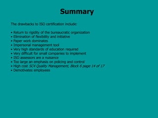 Summary
The drawbacks to ISO certification include:
• Return to rigidity of the bureaucratic organization
• Elimination of flexibility and initiative
• Paper work dominates
• Impersonal management tool
• Very high standards of education required
• Very difficult for small companies to implement
• ISO assessors are a nuisance
• Too large an emphasis on policing and control
• High cost SC4 Quality Management, Block 6 page 14 of 17
• Demotivates employees
 