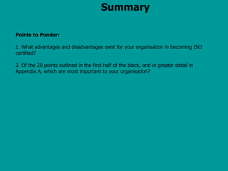 Summary
Points to Ponder:
1. What advantages and disadvantages exist for your organisation in becoming ISO
certified?
2. Of the 20 points outlined in the first half of the block, and in greater detail in
Appendix A, which are most important to your organisation?
 