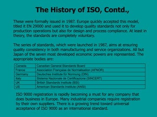 The History of ISO, Contd.,
These were formally issued in 1987. Europe quickly accepted this model,
titled it EN 29000 and used it to develop quality standards not only for
production operations but also for design and process compliance. At least in
theory, the standards are completely voluntary.
The series of standards, which were launched in 1987, aims at ensuring
quality consistency in both manufacturing and service organizations. All but
Japan of the seven most developed economic powers are represented. The
appropriate bodies are:
Canada Canadian General Standards Board
France Association Française de Normalisation (AFNOR)
Germany Deutsches Institute für Normung (DIN)
Italy Sistema Nazionale de Certiflcazione (SINCERT)
UK British Standards Institute (BSI)
US American Standards Institute (ANSI)
ISO 9000 registration is rapidly becoming a must for any company that
does business in Europe. Many industrial companies require registration
by their own suppliers. There is a growing trend toward universal
acceptance of ISO 9000 as an international standard.
 