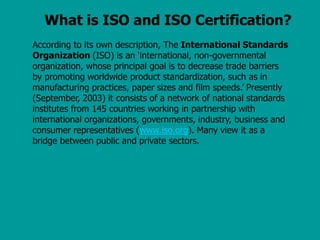 What is ISO and ISO Certification?
According to its own description, The International Standards
Organization (ISO) is an ‘international, non-governmental
organization, whose principal goal is to decrease trade barriers
by promoting worldwide product standardization, such as in
manufacturing practices, paper sizes and film speeds.’ Presently
(September, 2003) it consists of a network of national standards
institutes from 145 countries working in partnership with
international organizations, governments, industry, business and
consumer representatives (www.iso.org). Many view it as a
bridge between public and private sectors.
 