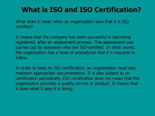 What is ISO and ISO Certification?
What does it mean when an organization says that it is ISO
certified?
It means that the company has been successful in becoming
registered, after an assessment process. This assessment was
carried out by assessors who are ISO-certified. In other words,
the organization has a book of procedures that it is required to
follow.
In order to keep its ISO certification, an organization must also
maintain appropriate documentation. It is also subject to re-
certification periodically. ISO certification does not mean that the
organization provides a quality service or product. It means that
it does what it says it is doing.
 