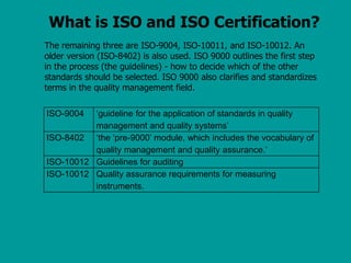 What is ISO and ISO Certification?
The remaining three are ISO-9004, ISO-10011, and ISO-10012. An
older version (ISO-8402) is also used. ISO 9000 outlines the first step
in the process (the guidelines) - how to decide which of the other
standards should be selected. ISO 9000 also clarifies and standardizes
terms in the quality management field.
ISO-9004 ‘guideline for the application of standards in quality
management and quality systems’
ISO-8402 ‘the ‘pre-9000’ module, which includes the vocabulary of
quality management and quality assurance.’
ISO-10012 Guidelines for auditing
ISO-10012 Quality assurance requirements for measuring
instruments.
 