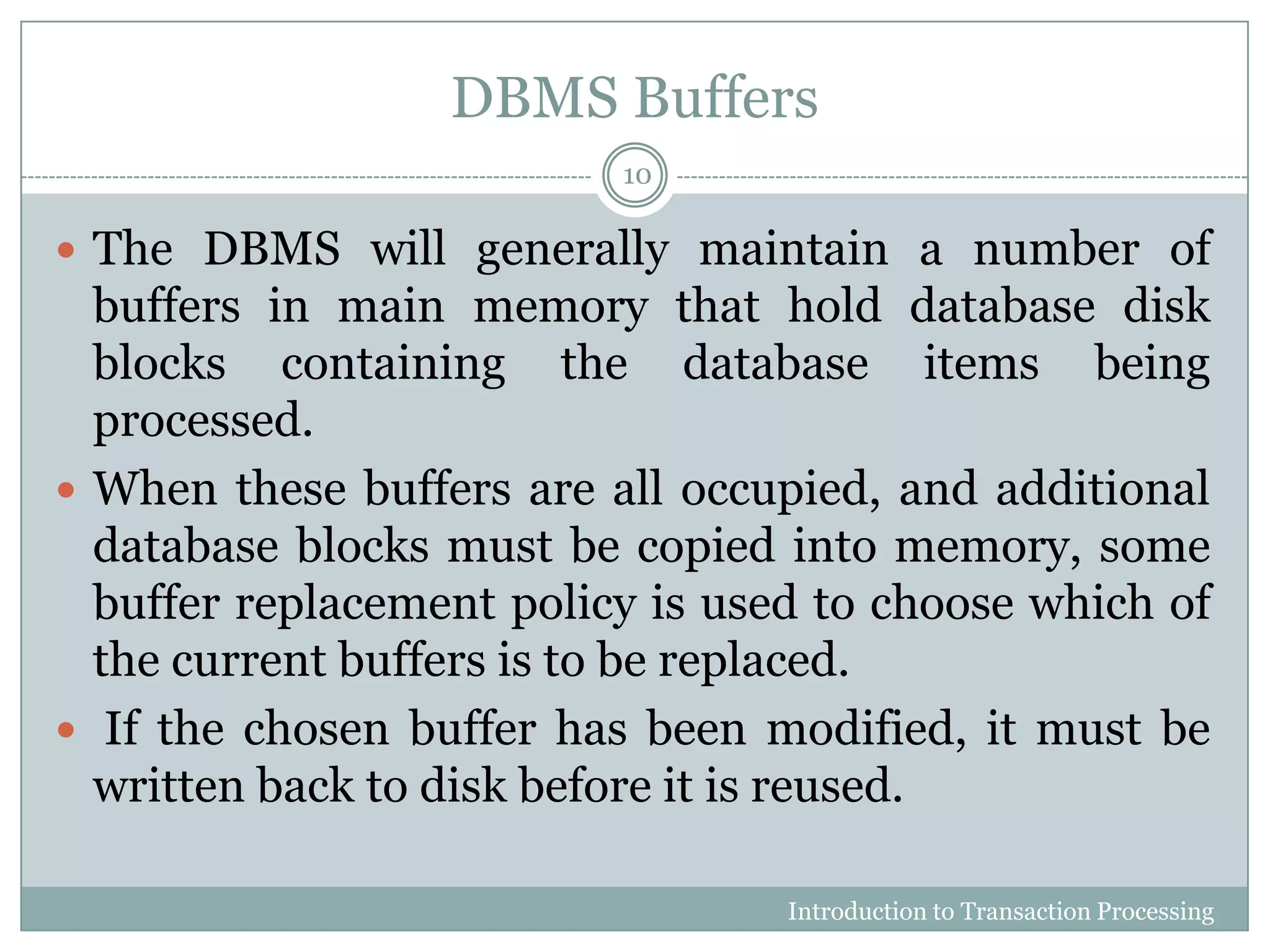 DBMS Buffers
 The DBMS will generally maintain a number of
buffers in main memory that hold database disk
blocks containing the database items being
processed.
 When these buffers are all occupied, and additional
database blocks must be copied into memory, some
buffer replacement policy is used to choose which of
the current buffers is to be replaced.
 If the chosen buffer has been modified, it must be
written back to disk before it is reused.
Introduction to Transaction Processing
10
 