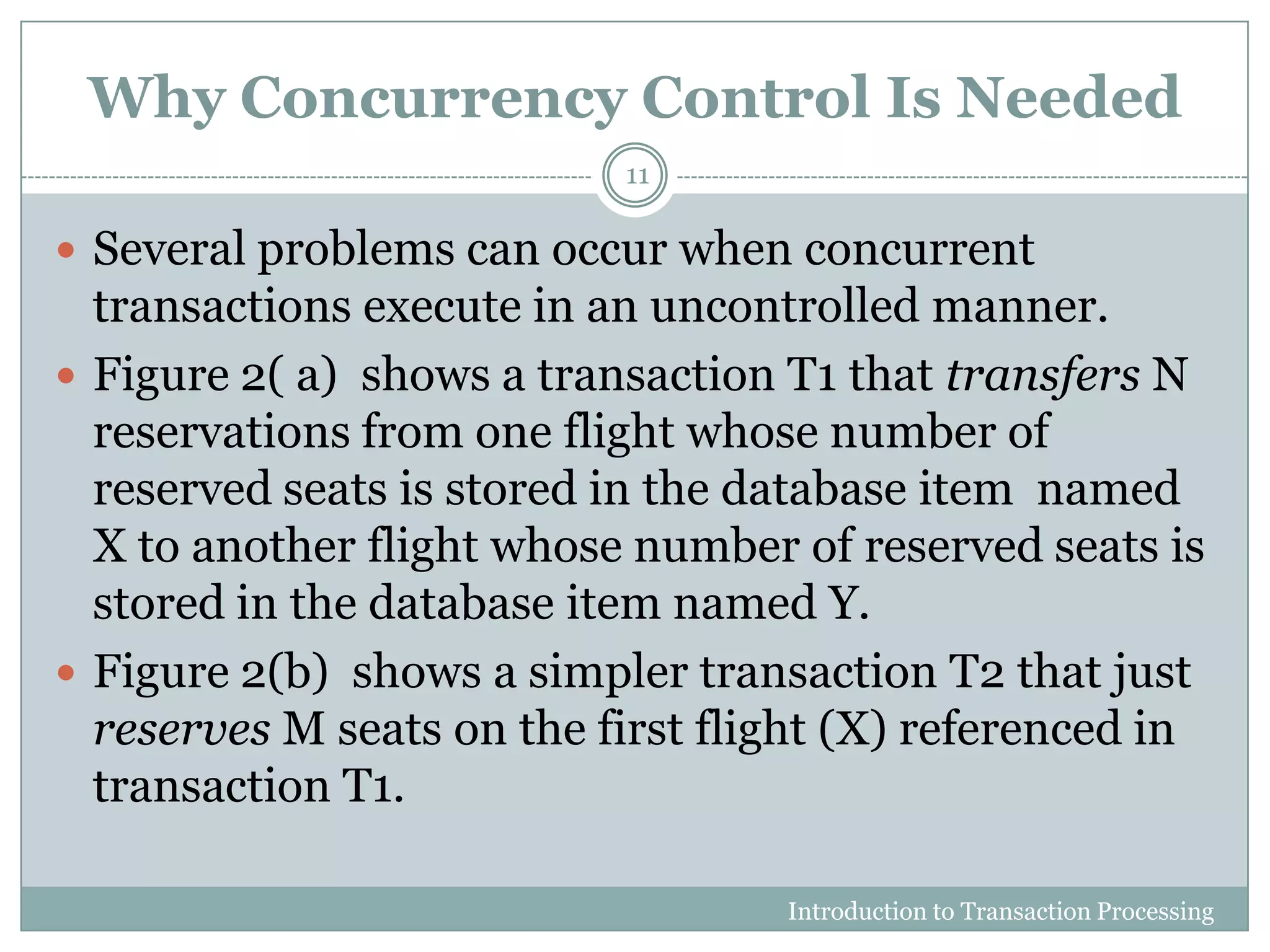 Why Concurrency Control Is Needed
 Several problems can occur when concurrent
transactions execute in an uncontrolled manner.
 Figure 2( a) shows a transaction T1 that transfers N
reservations from one flight whose number of
reserved seats is stored in the database item named
X to another flight whose number of reserved seats is
stored in the database item named Y.
 Figure 2(b) shows a simpler transaction T2 that just
reserves M seats on the first flight (X) referenced in
transaction T1.
Introduction to Transaction Processing
11
 