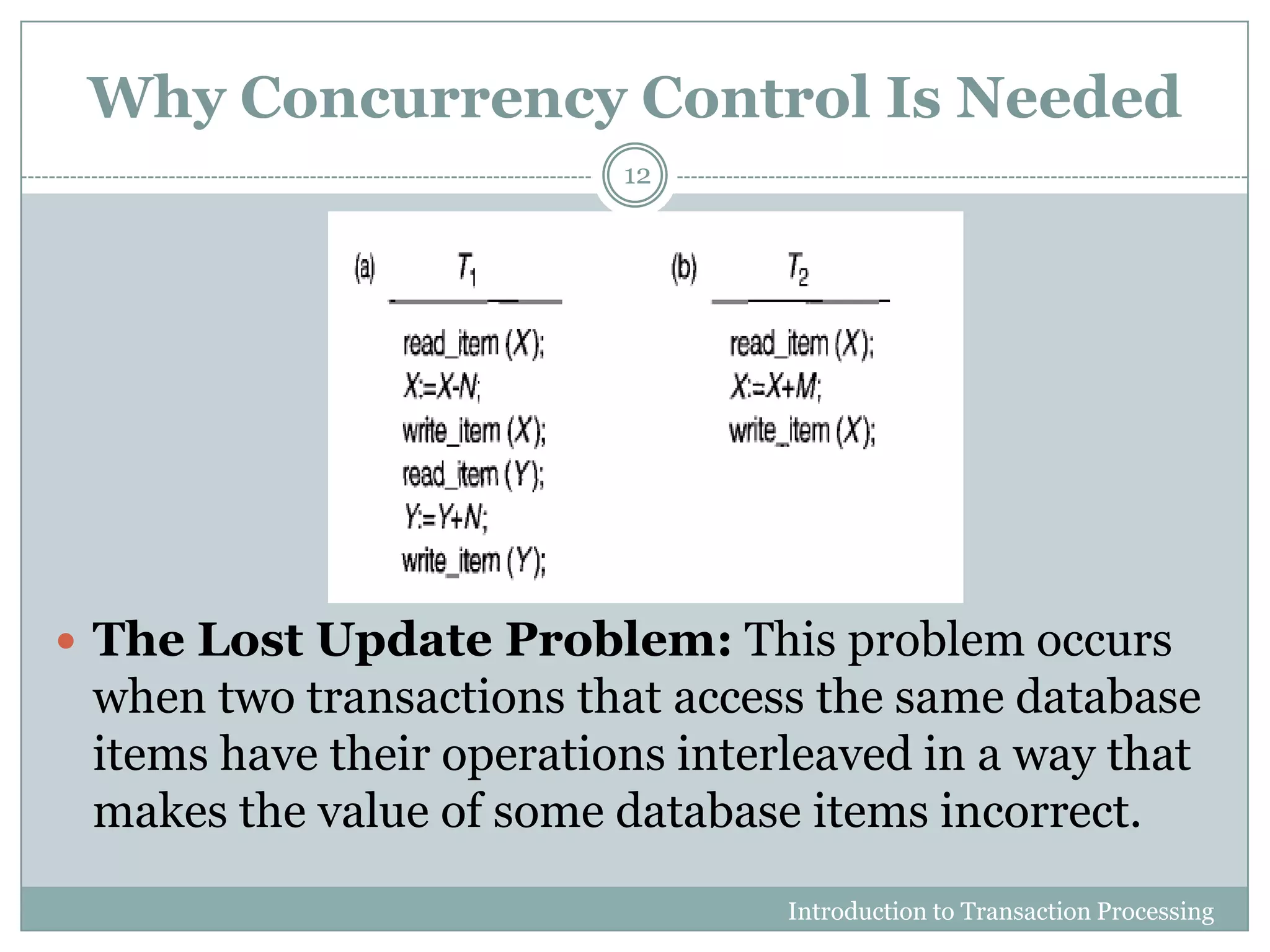 Why Concurrency Control Is Needed
 The Lost Update Problem: This problem occurs
when two transactions that access the same database
items have their operations interleaved in a way that
makes the value of some database items incorrect.
Introduction to Transaction Processing
12
 