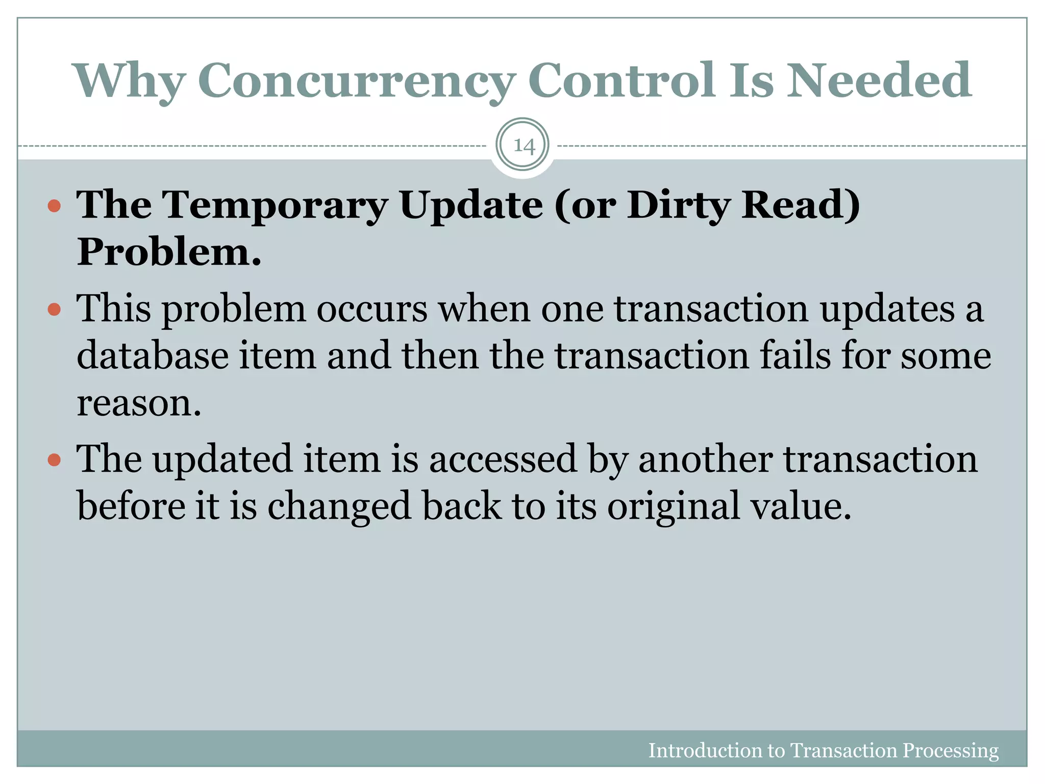 Why Concurrency Control Is Needed
 The Temporary Update (or Dirty Read)
Problem.
 This problem occurs when one transaction updates a
database item and then the transaction fails for some
reason.
 The updated item is accessed by another transaction
before it is changed back to its original value.
Introduction to Transaction Processing
14
 