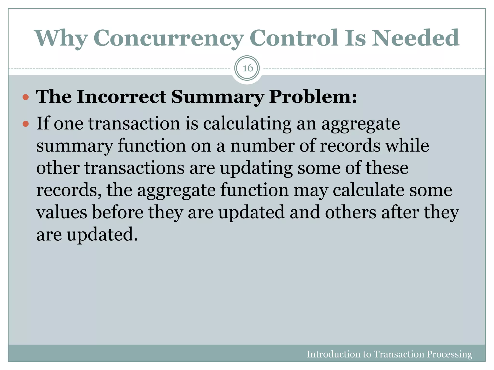 Why Concurrency Control Is Needed
 The Incorrect Summary Problem:
 If one transaction is calculating an aggregate
summary function on a number of records while
other transactions are updating some of these
records, the aggregate function may calculate some
values before they are updated and others after they
are updated.
Introduction to Transaction Processing
16
 