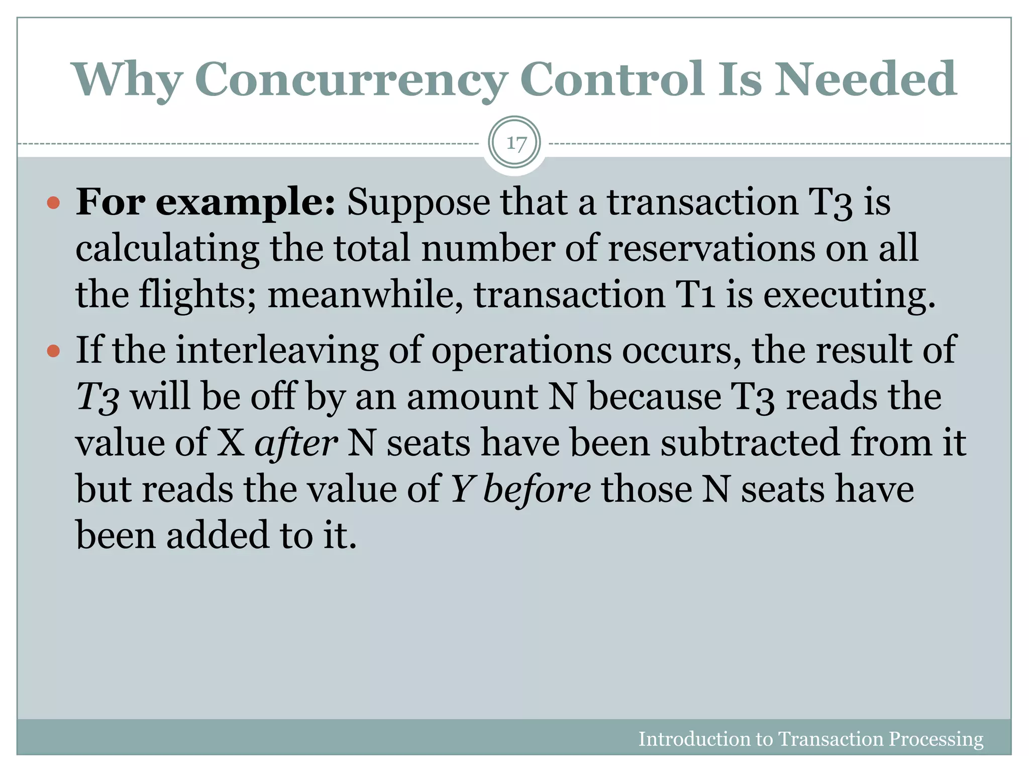 Why Concurrency Control Is Needed
Introduction to Transaction Processing
17
 For example: Suppose that a transaction T3 is
calculating the total number of reservations on all
the flights; meanwhile, transaction T1 is executing.
 If the interleaving of operations occurs, the result of
T3 will be off by an amount N because T3 reads the
value of X after N seats have been subtracted from it
but reads the value of Y before those N seats have
been added to it.
 