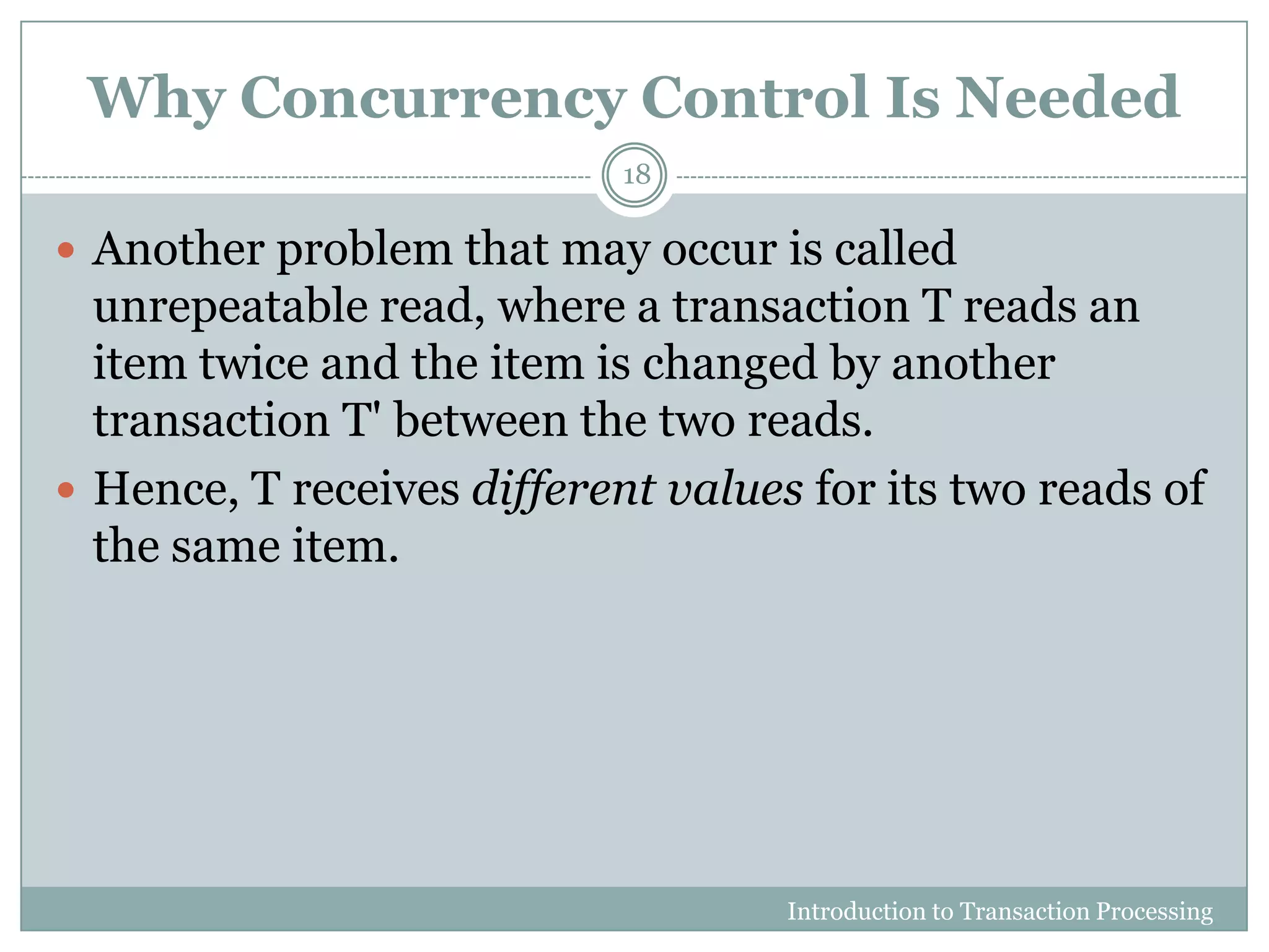 Why Concurrency Control Is Needed
Introduction to Transaction Processing
18
 Another problem that may occur is called
unrepeatable read, where a transaction T reads an
item twice and the item is changed by another
transaction T' between the two reads.
 Hence, T receives different values for its two reads of
the same item.
 