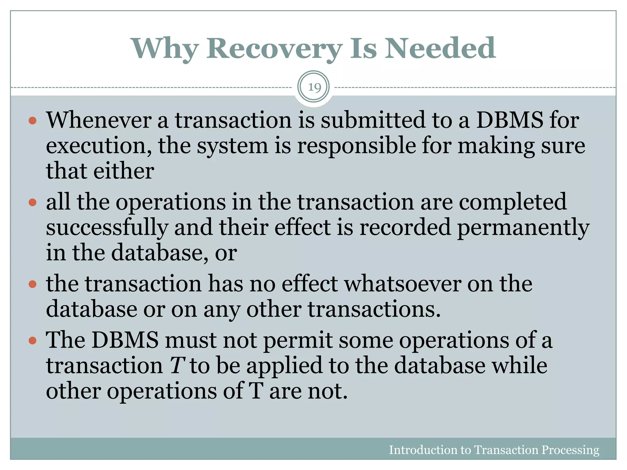 Why Recovery Is Needed
Introduction to Transaction Processing
19
 Whenever a transaction is submitted to a DBMS for
execution, the system is responsible for making sure
that either
 all the operations in the transaction are completed
successfully and their effect is recorded permanently
in the database, or
 the transaction has no effect whatsoever on the
database or on any other transactions.
 The DBMS must not permit some operations of a
transaction T to be applied to the database while
other operations of T are not.
 