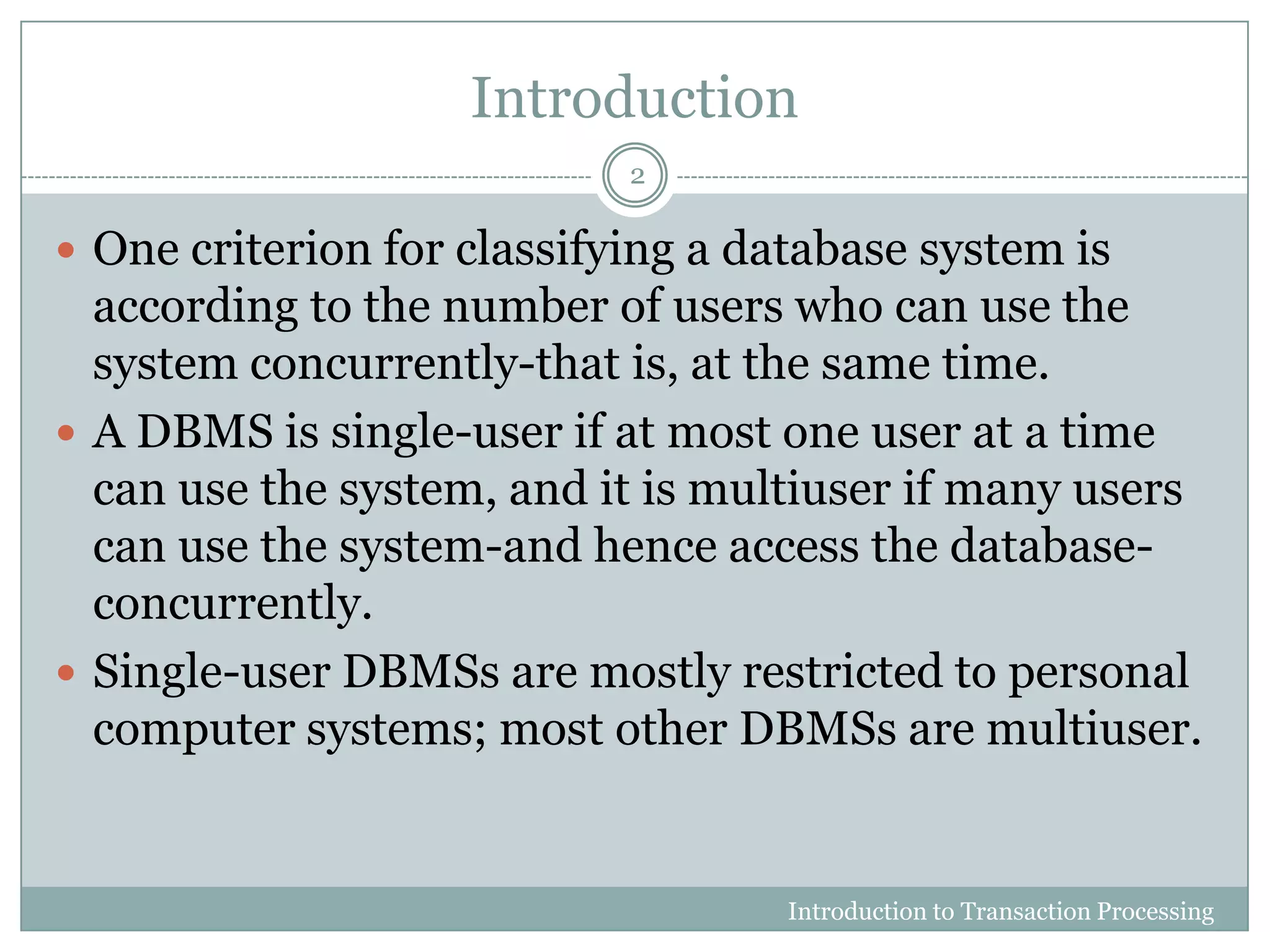 Introduction
 One criterion for classifying a database system is
according to the number of users who can use the
system concurrently-that is, at the same time.
 A DBMS is single-user if at most one user at a time
can use the system, and it is multiuser if many users
can use the system-and hence access the database-
concurrently.
 Single-user DBMSs are mostly restricted to personal
computer systems; most other DBMSs are multiuser.
Introduction to Transaction Processing
2
 