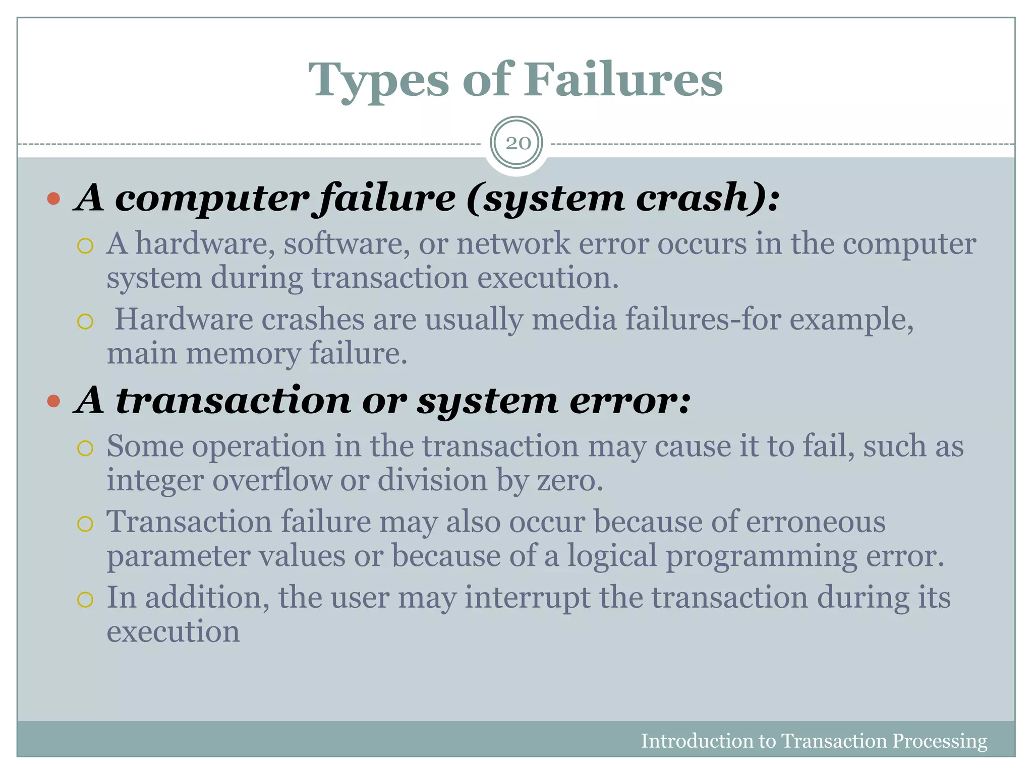 Types of Failures
Introduction to Transaction Processing
20
 A computer failure (system crash):
 A hardware, software, or network error occurs in the computer
system during transaction execution.
 Hardware crashes are usually media failures-for example,
main memory failure.
 A transaction or system error:
 Some operation in the transaction may cause it to fail, such as
integer overflow or division by zero.
 Transaction failure may also occur because of erroneous
parameter values or because of a logical programming error.
 In addition, the user may interrupt the transaction during its
execution
 