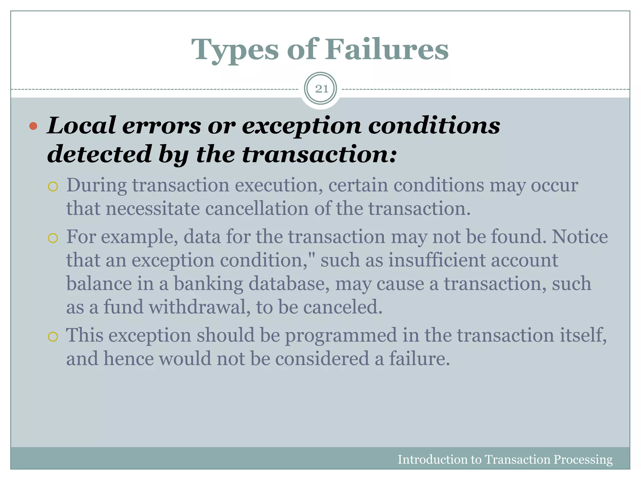 Types of Failures
Introduction to Transaction Processing
21
 Local errors or exception conditions
detected by the transaction:
 During transaction execution, certain conditions may occur
that necessitate cancellation of the transaction.
 For example, data for the transaction may not be found. Notice
that an exception condition," such as insufficient account
balance in a banking database, may cause a transaction, such
as a fund withdrawal, to be canceled.
 This exception should be programmed in the transaction itself,
and hence would not be considered a failure.
 