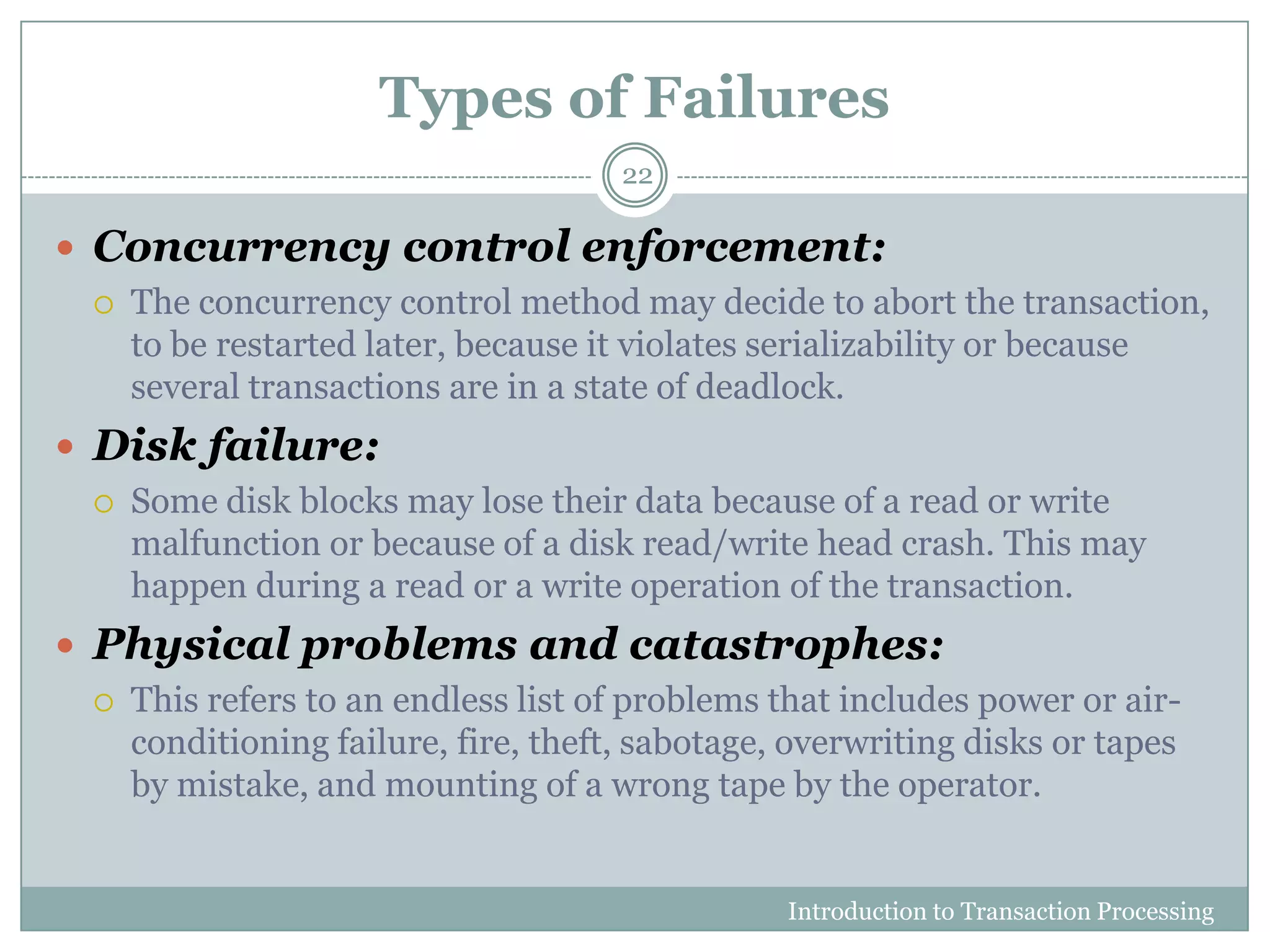 Types of Failures
Introduction to Transaction Processing
22
 Concurrency control enforcement:
 The concurrency control method may decide to abort the transaction,
to be restarted later, because it violates serializability or because
several transactions are in a state of deadlock.
 Disk failure:
 Some disk blocks may lose their data because of a read or write
malfunction or because of a disk read/write head crash. This may
happen during a read or a write operation of the transaction.
 Physical problems and catastrophes:
 This refers to an endless list of problems that includes power or air-
conditioning failure, fire, theft, sabotage, overwriting disks or tapes
by mistake, and mounting of a wrong tape by the operator.
 