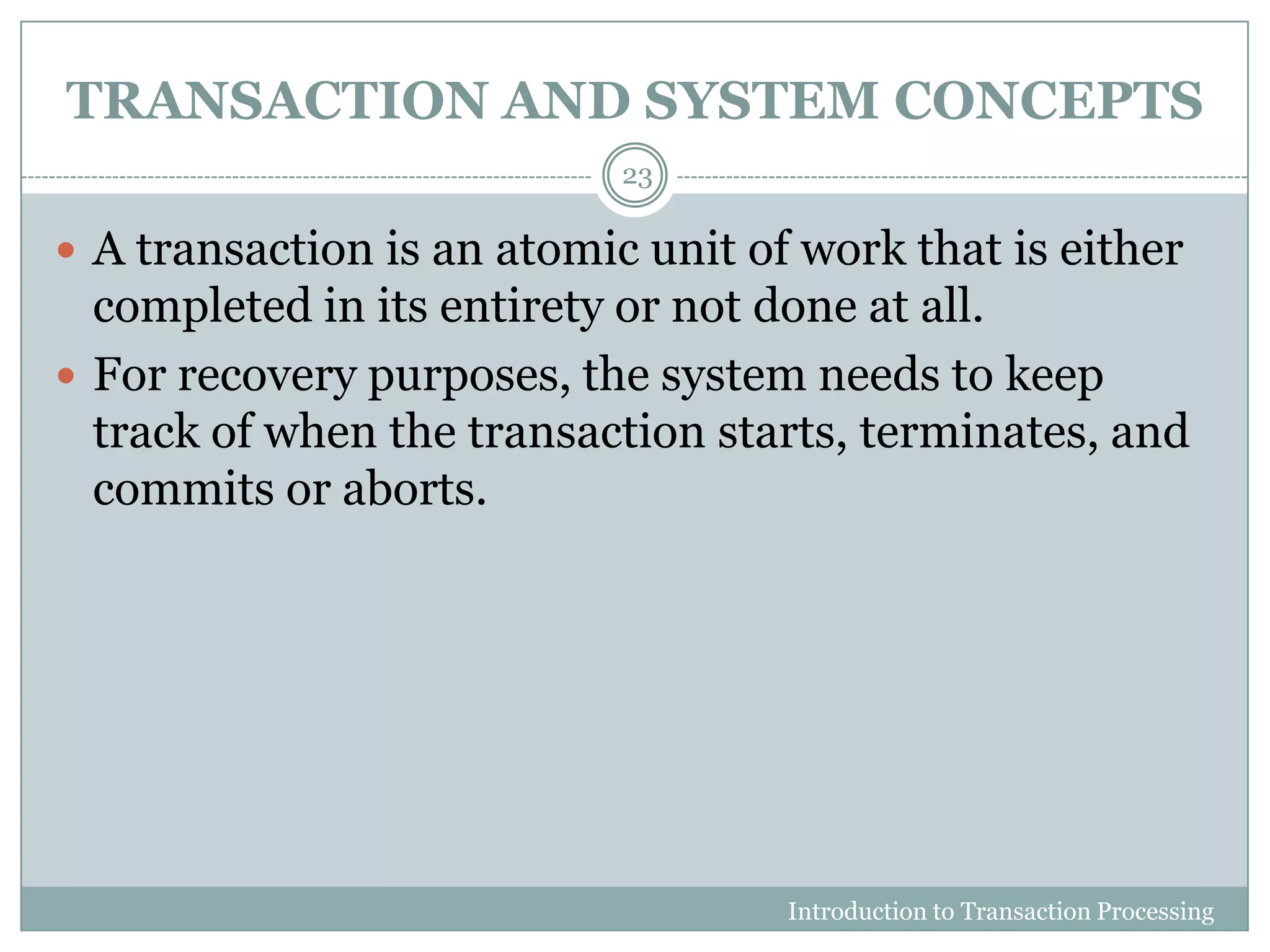 TRANSACTION AND SYSTEM CONCEPTS
Introduction to Transaction Processing
23
 A transaction is an atomic unit of work that is either
completed in its entirety or not done at all.
 For recovery purposes, the system needs to keep
track of when the transaction starts, terminates, and
commits or aborts.
 