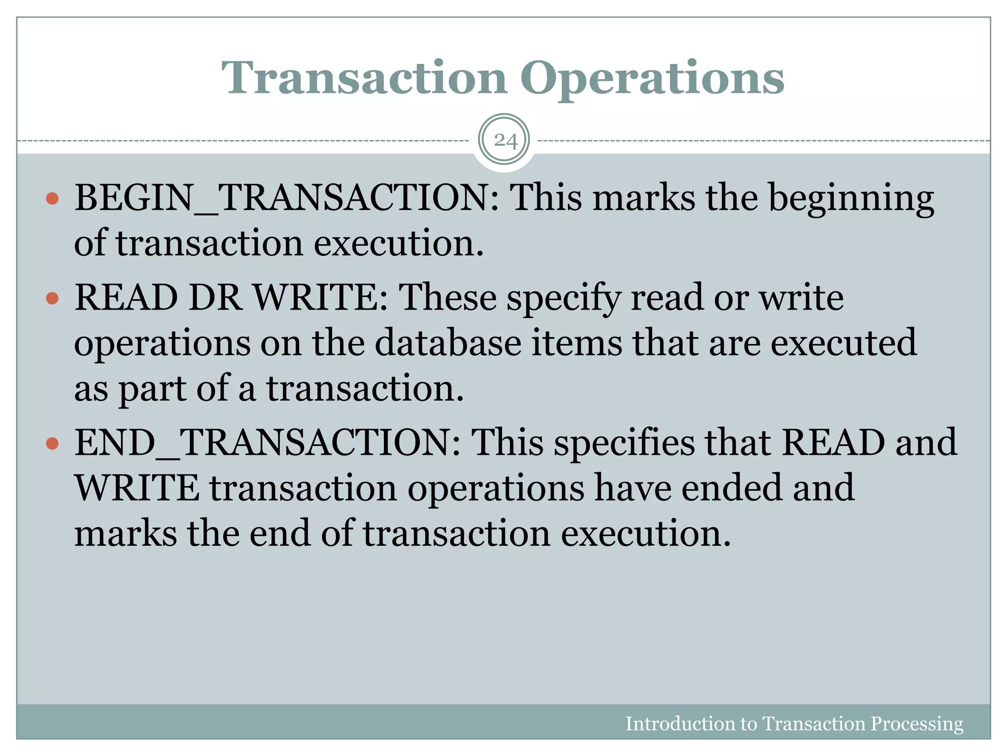 Transaction Operations
Introduction to Transaction Processing
24
 BEGIN_TRANSACTION: This marks the beginning
of transaction execution.
 READ DR WRITE: These specify read or write
operations on the database items that are executed
as part of a transaction.
 END_TRANSACTION: This specifies that READ and
WRITE transaction operations have ended and
marks the end of transaction execution.
 
