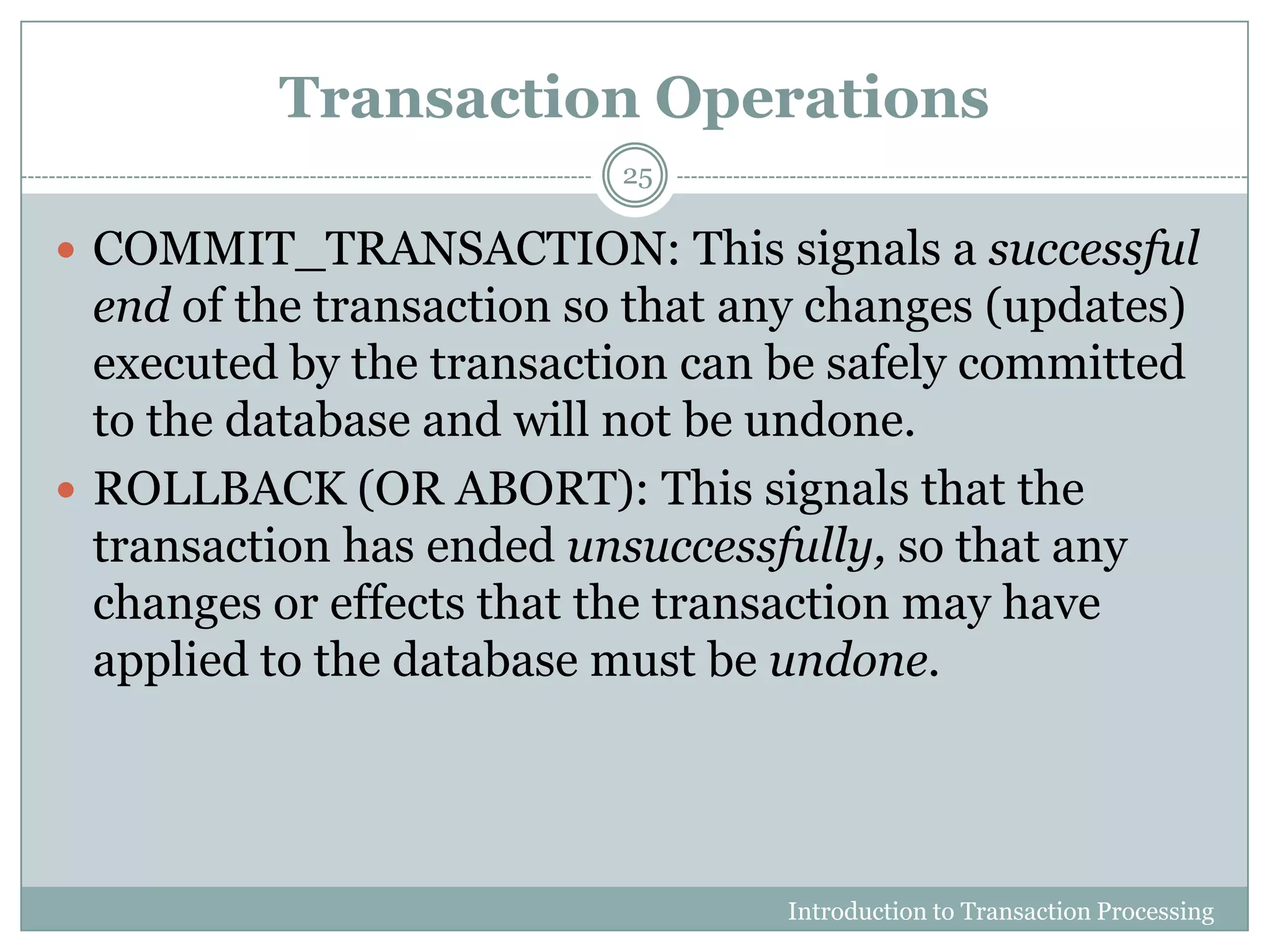 Transaction Operations
Introduction to Transaction Processing
25
 COMMIT_TRANSACTION: This signals a successful
end of the transaction so that any changes (updates)
executed by the transaction can be safely committed
to the database and will not be undone.
 ROLLBACK (OR ABORT): This signals that the
transaction has ended unsuccessfully, so that any
changes or effects that the transaction may have
applied to the database must be undone.
 