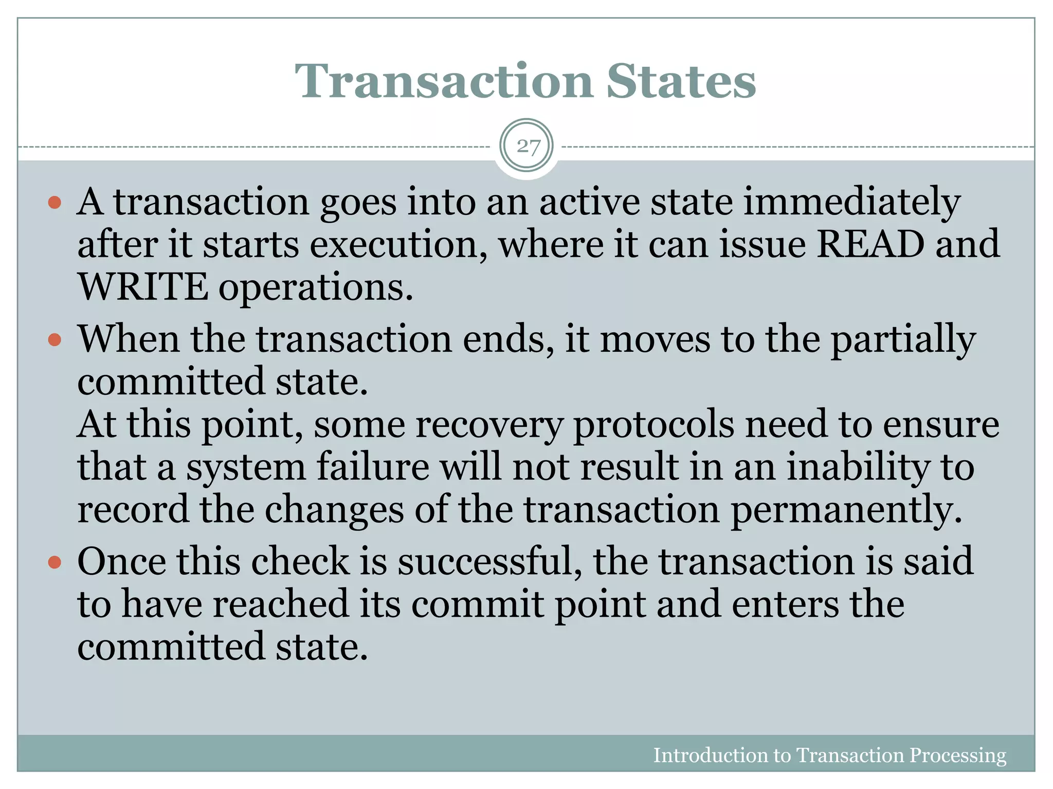 Transaction States
Introduction to Transaction Processing
27
 A transaction goes into an active state immediately
after it starts execution, where it can issue READ and
WRITE operations.
 When the transaction ends, it moves to the partially
committed state.
At this point, some recovery protocols need to ensure
that a system failure will not result in an inability to
record the changes of the transaction permanently.
 Once this check is successful, the transaction is said
to have reached its commit point and enters the
committed state.
 
