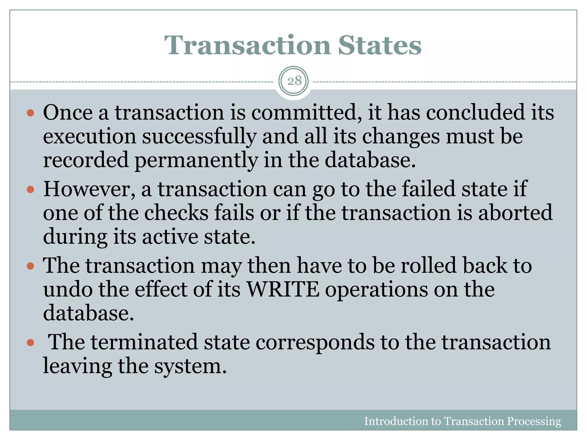 Transaction States
Introduction to Transaction Processing
28
 Once a transaction is committed, it has concluded its
execution successfully and all its changes must be
recorded permanently in the database.
 However, a transaction can go to the failed state if
one of the checks fails or if the transaction is aborted
during its active state.
 The transaction may then have to be rolled back to
undo the effect of its WRITE operations on the
database.
 The terminated state corresponds to the transaction
leaving the system.
 