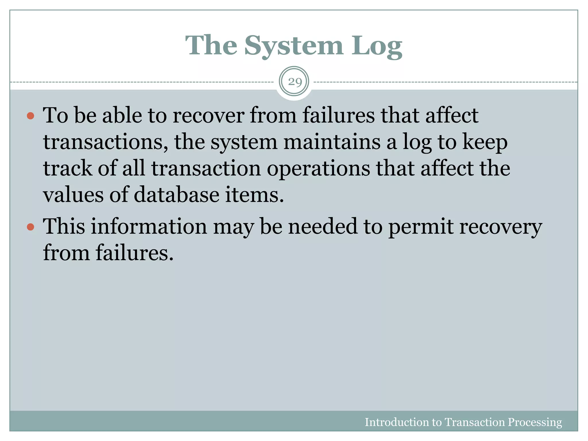 The System Log
Introduction to Transaction Processing
29
 To be able to recover from failures that affect
transactions, the system maintains a log to keep
track of all transaction operations that affect the
values of database items.
 This information may be needed to permit recovery
from failures.
 