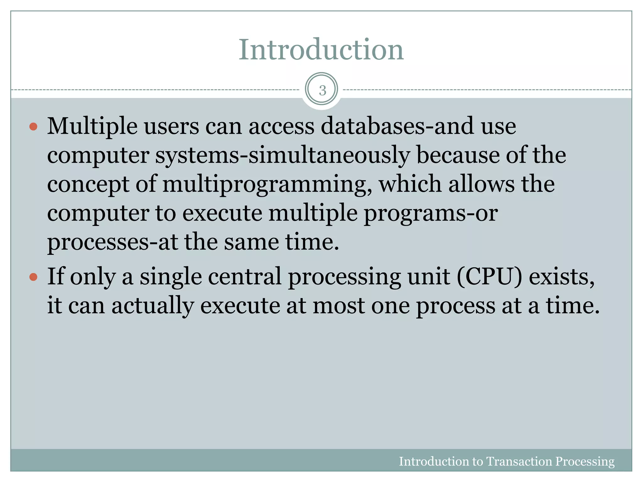 Introduction
 Multiple users can access databases-and use
computer systems-simultaneously because of the
concept of multiprogramming, which allows the
computer to execute multiple programs-or
processes-at the same time.
 If only a single central processing unit (CPU) exists,
it can actually execute at most one process at a time.
Introduction to Transaction Processing
3
 
