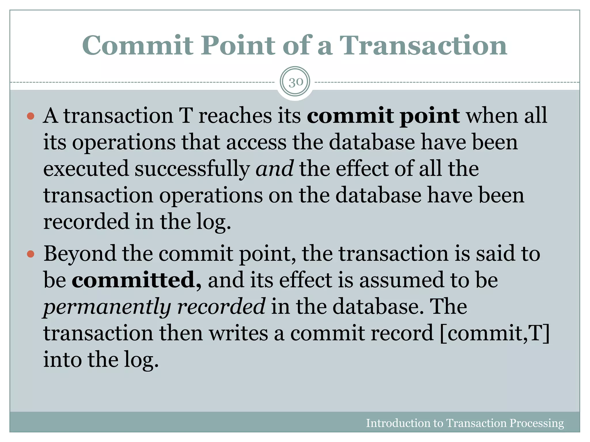 Commit Point of a Transaction
Introduction to Transaction Processing
30
 A transaction T reaches its commit point when all
its operations that access the database have been
executed successfully and the effect of all the
transaction operations on the database have been
recorded in the log.
 Beyond the commit point, the transaction is said to
be committed, and its effect is assumed to be
permanently recorded in the database. The
transaction then writes a commit record [commit,T]
into the log.
 