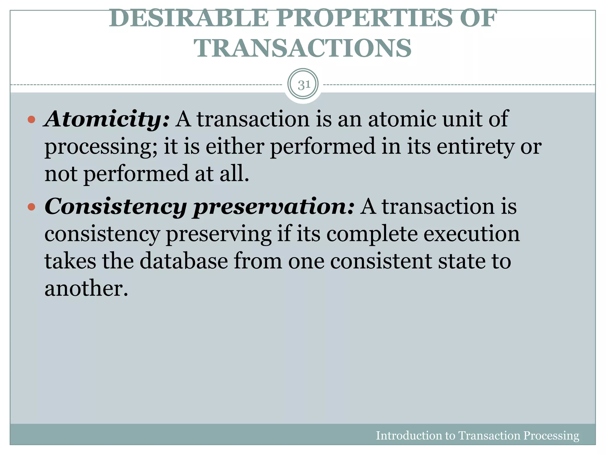 DESIRABLE PROPERTIES OF
TRANSACTIONS
Introduction to Transaction Processing
31
 Atomicity: A transaction is an atomic unit of
processing; it is either performed in its entirety or
not performed at all.
 Consistency preservation: A transaction is
consistency preserving if its complete execution
takes the database from one consistent state to
another.
 