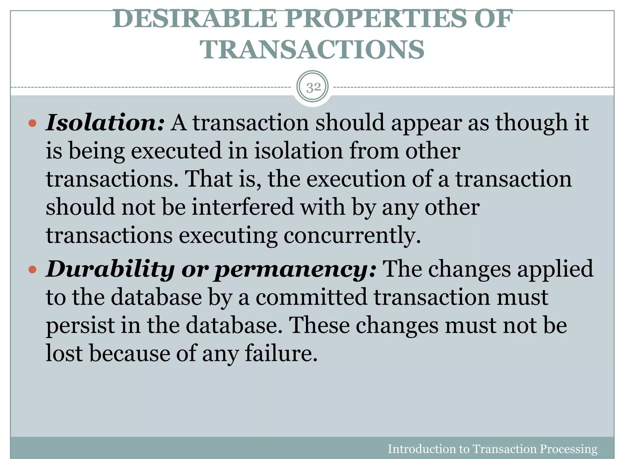 DESIRABLE PROPERTIES OF
TRANSACTIONS
Introduction to Transaction Processing
32
 Isolation: A transaction should appear as though it
is being executed in isolation from other
transactions. That is, the execution of a transaction
should not be interfered with by any other
transactions executing concurrently.
 Durability or permanency: The changes applied
to the database by a committed transaction must
persist in the database. These changes must not be
lost because of any failure.
 