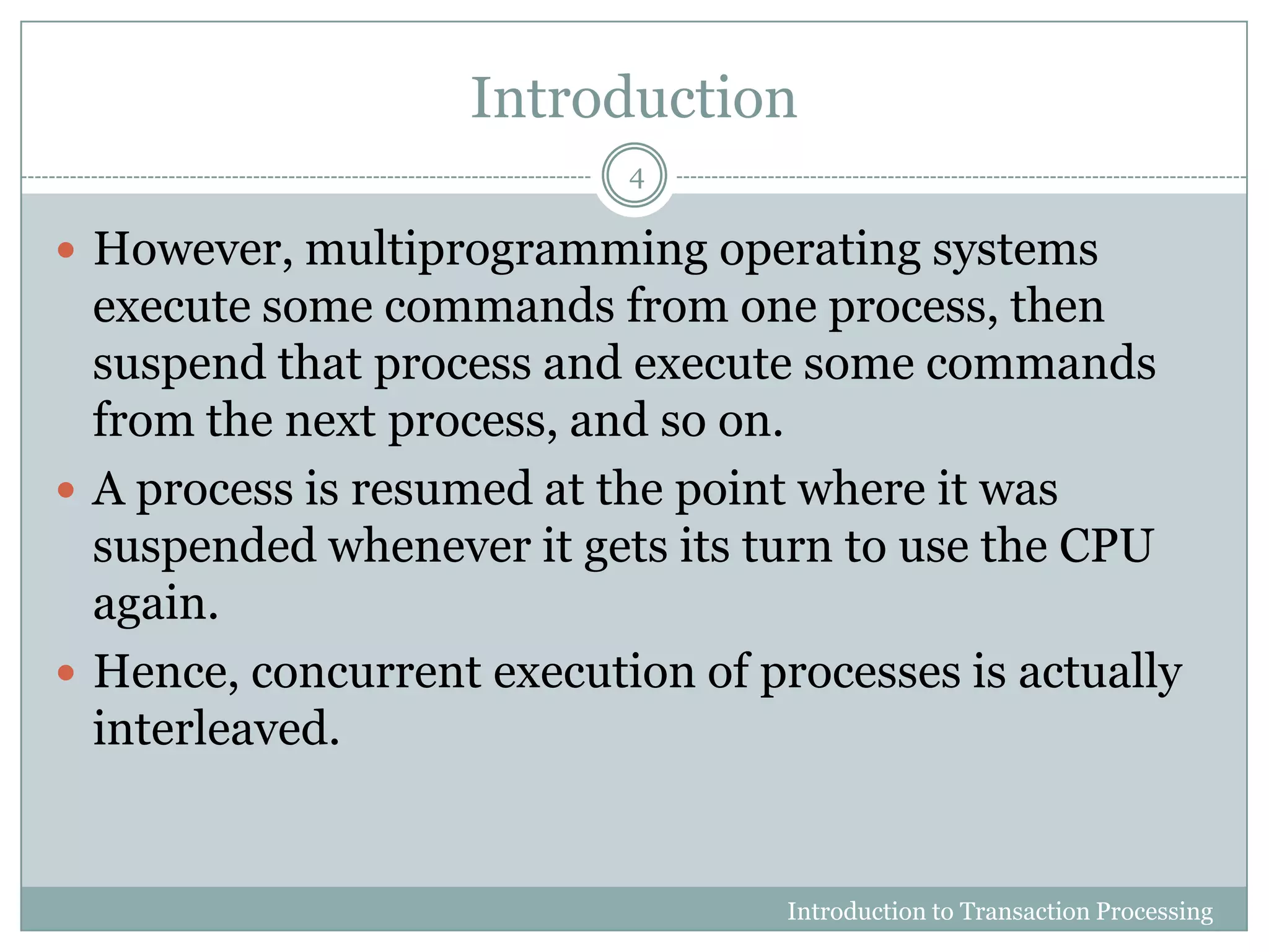 Introduction
 However, multiprogramming operating systems
execute some commands from one process, then
suspend that process and execute some commands
from the next process, and so on.
 A process is resumed at the point where it was
suspended whenever it gets its turn to use the CPU
again.
 Hence, concurrent execution of processes is actually
interleaved.
Introduction to Transaction Processing
4
 