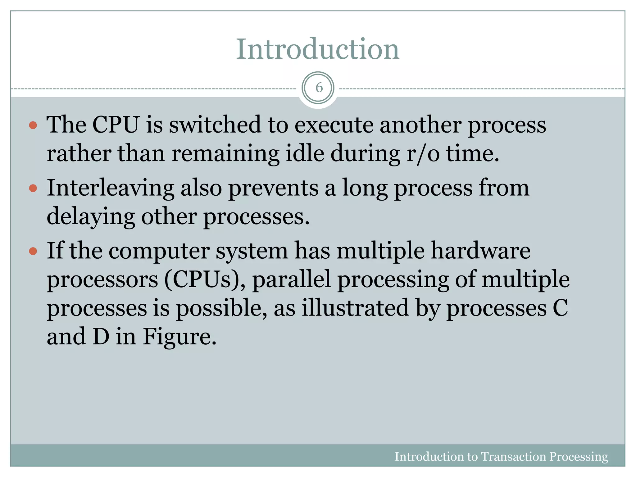 Introduction
 The CPU is switched to execute another process
rather than remaining idle during r/o time.
 Interleaving also prevents a long process from
delaying other processes.
 If the computer system has multiple hardware
processors (CPUs), parallel processing of multiple
processes is possible, as illustrated by processes C
and D in Figure.
Introduction to Transaction Processing
6
 