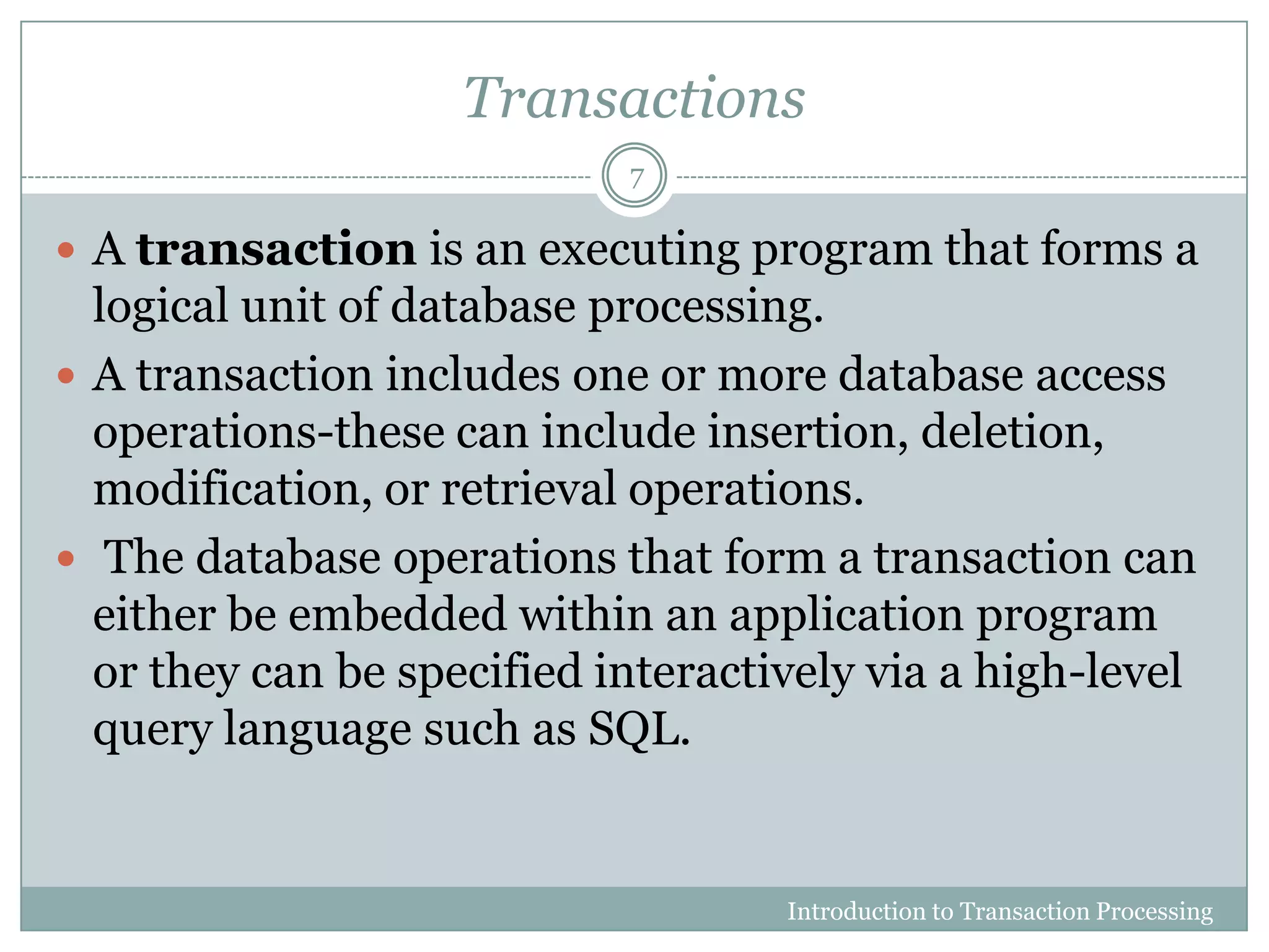 Transactions
 A transaction is an executing program that forms a
logical unit of database processing.
 A transaction includes one or more database access
operations-these can include insertion, deletion,
modification, or retrieval operations.
 The database operations that form a transaction can
either be embedded within an application program
or they can be specified interactively via a high-level
query language such as SQL.
Introduction to Transaction Processing
7
 