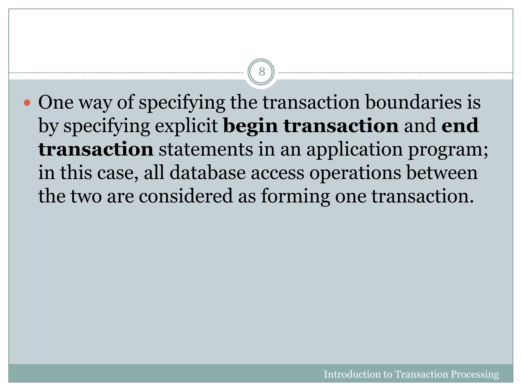  One way of specifying the transaction boundaries is
by specifying explicit begin transaction and end
transaction statements in an application program;
in this case, all database access operations between
the two are considered as forming one transaction.
Introduction to Transaction Processing
8
 