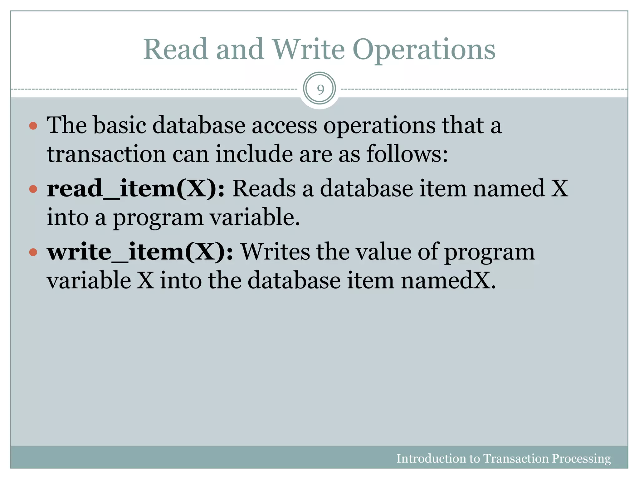 Read and Write Operations
 The basic database access operations that a
transaction can include are as follows:
 read_item(X): Reads a database item named X
into a program variable.
 write_item(X): Writes the value of program
variable X into the database item namedX.
Introduction to Transaction Processing
9
 