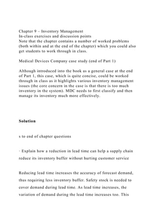 Chapter 9 – Inventory Management
In-class exercises and discussion points
Note that the chapter contains a number of worked problems
(both within and at the end of the chapter) which you could also
get students to work through in class.
Medical Devices Company case study (end of Part 1)
Although introduced into the book as a general case at the end
of Part 1, this case, which is quite concise, could be worked
through in class as it highlights various inventory management
issues (the core concern in the case is that there is too much
inventory in the system). MDC needs to first classify and then
manage its inventory much more effectively.
Solution
s to end of chapter questions
· Explain how a reduction in lead time can help a supply chain
reduce its inventory buffer without hurting customer service
Reducing lead time increases the accuracy of forecast demand,
thus requiring less inventory buffer. Safety stock is needed to
cover demand during lead time. As lead time increases, the
variation of demand during the lead time increases too. This
 