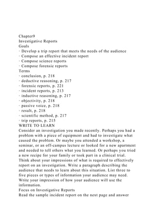 Chapter9
Investigative Reports
Goals
· Develop a trip report that meets the needs of the audience
· Compose an effective incident report
· Compose science reports
· Compose forensic reports
Terms
· conclusion, p. 218
· deductive reasoning, p. 217
· forensic reports, p. 221
· incident reports, p. 213
· inductive reasoning, p. 217
· objectivity, p. 218
· passive voice, p. 218
· result, p. 218
· scientific method, p. 217
· trip reports, p. 215
WRITE TO LEARN
Consider an investigation you made recently. Perhaps you had a
problem with a piece of equipment and had to investigate what
caused the problem. Or maybe you attended a workshop, a
seminar, or an off-campus lecture or looked for a new apartment
and needed to tell others what you learned. Or perhaps you tried
a new recipe for your family or took part in a clinical trial.
Think about your impressions of what is required to effectively
report on an investigation. Write a paragraph describing the
audience that needs to learn about this situation. List three to
five pieces or types of information your audience may need.
Write your impression of how your audience will use the
information.
Focus on Investigative Reports
Read the sample incident report on the next page and answer
 
