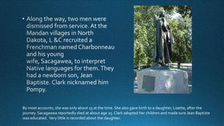 By most accounts, she was only about 13 at the time. She also gave birth to a daughter, Lisette, after the
journey. Sacagawea reportedly died at about age 25. Clark adopted her children and made sure Jean Baptiste
was educated. Very little is recorded about the daughter.

 
