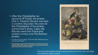 http://www.bing.com/videos/search?q=marine+corps+ant
hem&FORM=VIRE1#view=detail&mid=6ACE82A645B783
A3EB316ACE82A645B783A3EB31

The scene above depicts Decatur being saved by one of his crew, who steps
into shield him. Both survived.

 