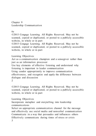 Chapter 9
Leadership Communication
6e
©2015 Cengage Learning. All Rights Reserved. May not be
scanned, copied or duplicated, or posted to a publicly accessible
website, in whole or in part
©2015 Cengage Learning. All Rights Reserved. May not be
scanned, copied or duplicated, or posted to a publicly accessible
website, in whole or in part
Learning Objectives
Act as a communication champion and a sensegiver rather than
just as an information processor
Use key elements of effective listening and understand why
listening is important to leader communication
Using candor appropriately to improve communication
effectiveness, and recognize and apply the difference between
dialogue and discussion
2
©2015 Cengage Learning. All Rights Reserved. May not be
scanned, copied or duplicated, or posted to a publicly accessible
website, in whole or in part
Learning Objectives
Incorporate metaphor and storytelling into leadership
communications
Select an appropriate communication channel for the message
and effectively use social media and nonverbal communication
Communicate in a way that persuades and influences others
Effectively communicate during times of stress or crisis
3
 