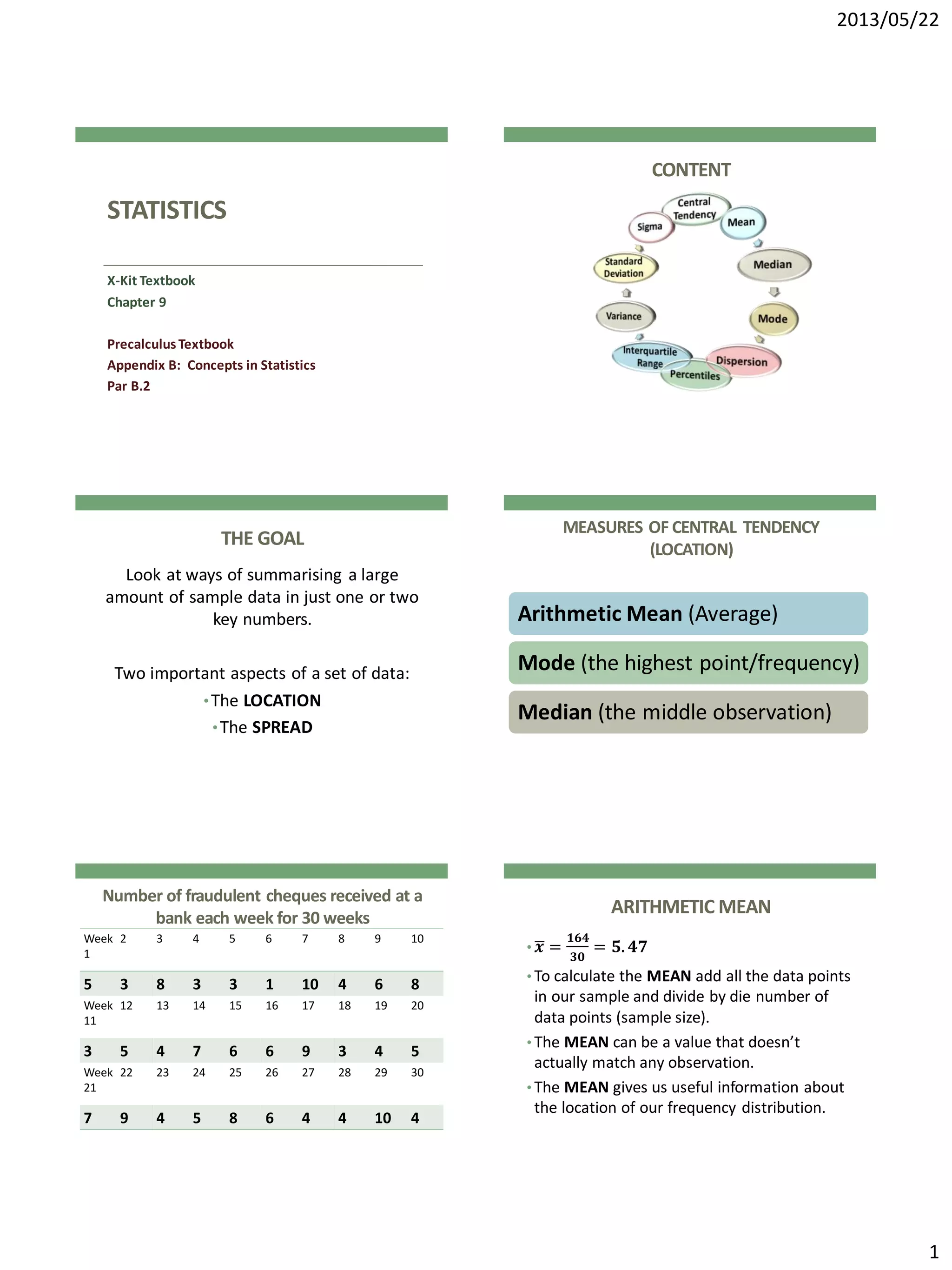 2013/05/22
1
STATISTICS
X-Kit Textbook
Chapter 9
Precalculus Textbook
Appendix B: Concepts in Statistics
Par B.2
CONTENT
THE GOAL
Look at ways of summarising a large
amount of sample data in just one or two
key numbers.
Two important aspects of a set of data:
•The LOCATION
•The SPREAD
MEASURES OF CENTRAL TENDENCY
(LOCATION)
Arithmetic Mean (Average)
Mode (the highest point/frequency)
Median (the middle observation)
Number of fraudulent cheques received at a
bank each week for 30 weeks
Week
1
2 3 4 5 6 7 8 9 10
5 3 8 3 3 1 10 4 6 8
Week
11
12 13 14 15 16 17 18 19 20
3 5 4 7 6 6 9 3 4 5
Week
21
22 23 24 25 26 27 28 29 30
7 9 4 5 8 6 4 4 10 4
ARITHMETIC MEAN
• 𝒙 =
𝟏𝟔𝟒
𝟑𝟎
= 𝟓. 𝟒𝟕
• To calculate the MEAN add all the data points
in our sample and divide by die number of
data points (sample size).
• The MEAN can be a value that doesn’t
actually match any observation.
• The MEAN gives us useful information about
the location of our frequency distribution.
 