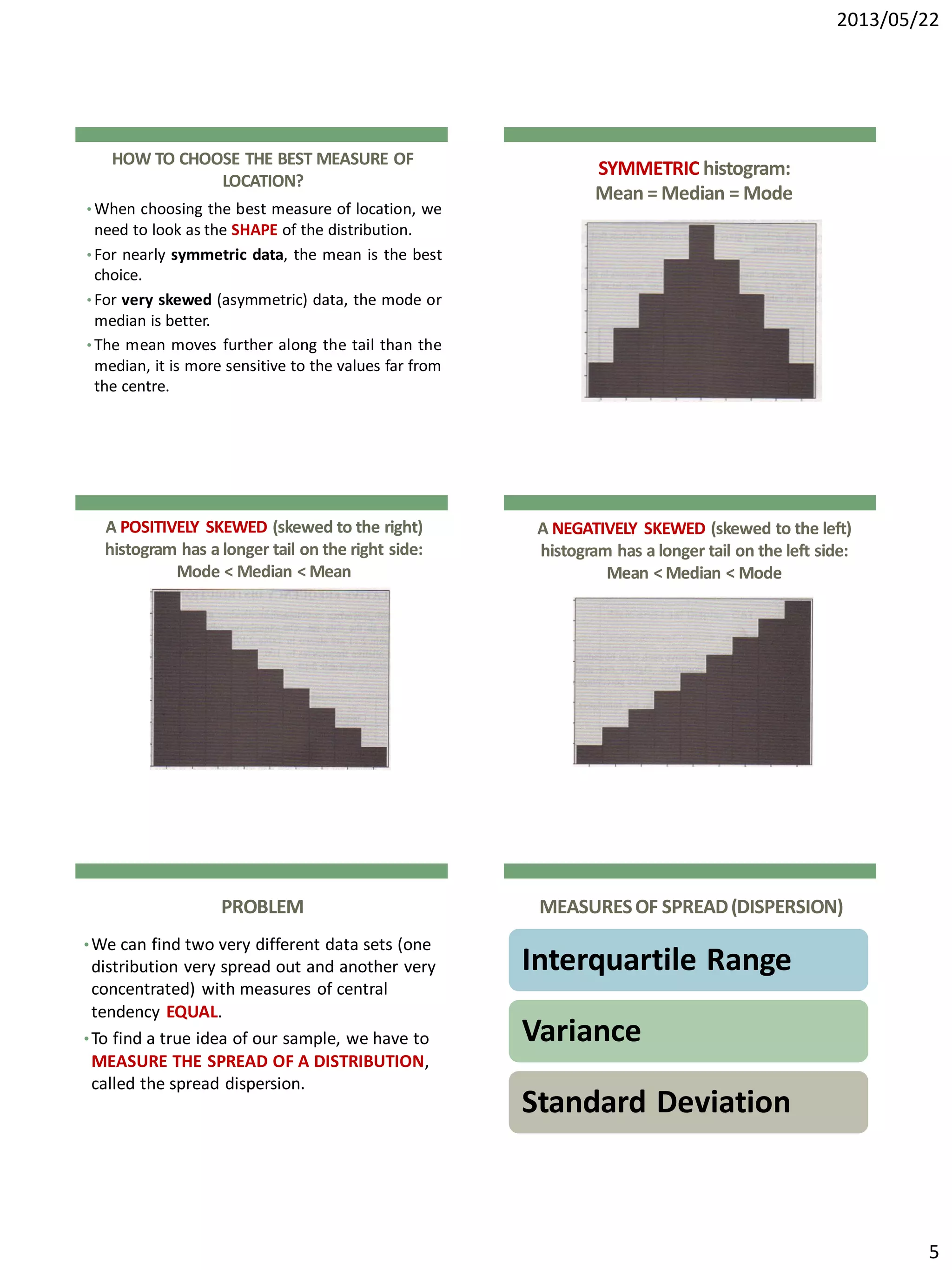 2013/05/22
5
HOW TO CHOOSE THE BEST MEASURE OF
LOCATION?
• When choosing the best measure of location, we
need to look as the SHAPE of the distribution.
• For nearly symmetric data, the mean is the best
choice.
• For very skewed (asymmetric) data, the mode or
median is better.
• The mean moves further along the tail than the
median, it is more sensitive to the values far from
the centre.
SYMMETRIC histogram:
Mean = Median = Mode
A POSITIVELY SKEWED (skewed to the right)
histogram has a longer tail on the right side:
Mode < Median < Mean
A NEGATIVELY SKEWED (skewed to the left)
histogram has a longer tail on the left side:
Mean < Median < Mode
PROBLEM
•We can find two very different data sets (one
distribution very spread out and another very
concentrated) with measures of central
tendency EQUAL.
•To find a true idea of our sample, we have to
MEASURE THE SPREAD OF A DISTRIBUTION,
called the spread dispersion.
MEASURESOF SPREAD(DISPERSION)
Interquartile Range
Variance
Standard Deviation
 