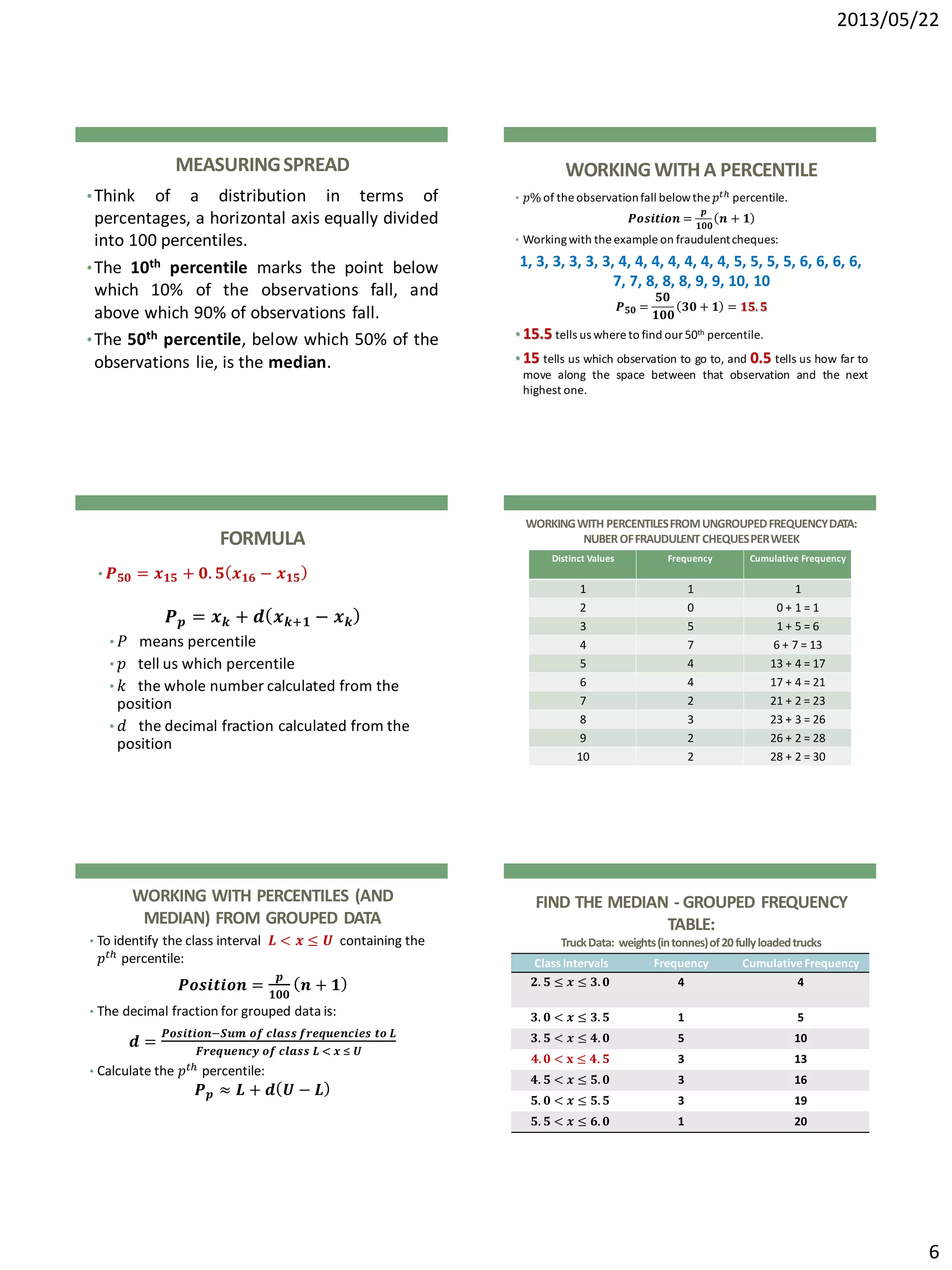 2013/05/22
6
MEASURINGSPREAD
•Think of a distribution in terms of
percentages, a horizontal axis equally divided
into 100 percentiles.
•The 10th percentile marks the point below
which 10% of the observations fall, and
above which 90% of observations fall.
•The 50th percentile, below which 50% of the
observations lie, is the median.
WORKINGWITH A PERCENTILE
• 𝑝% of the observationfall belowthe 𝑝 𝑡ℎ percentile.
𝑷𝒐𝒔𝒊𝒕𝒊𝒐𝒏 =
𝒑
𝟏𝟎𝟎
𝒏 + 𝟏
• Workingwith the example on fraudulentcheques:
1, 3, 3, 3, 3, 3, 4, 4, 4, 4, 4, 4, 4, 5, 5, 5, 5, 6, 6, 6, 6,
7, 7, 8, 8, 8, 9, 9, 10, 10
𝑷 𝟓𝟎 =
𝟓𝟎
𝟏𝟎𝟎
𝟑𝟎 + 𝟏 = 𝟏𝟓. 𝟓
• 15.5 tells us where to find our 50th percentile.
• 15 tells us which observation to go to, and 0.5 tells us how far to
move along the space between that observation and the next
highest one.
FORMULA
• 𝑷 𝟓𝟎 = 𝒙 𝟏𝟓 + 𝟎. 𝟓 𝒙 𝟏𝟔 − 𝒙 𝟏𝟓
𝑷 𝒑 = 𝒙 𝒌 + 𝒅 𝒙 𝒌+𝟏 − 𝒙 𝒌
• 𝑃 means percentile
• 𝑝 tell us which percentile
• 𝑘 the whole number calculated from the
position
• 𝑑 the decimal fraction calculated from the
position
WORKINGWITH PERCENTILESFROMUNGROUPEDFREQUENCYDATA:
NUBEROFFRAUDULENT CHEQUESPERWEEK
Distinct Values Frequency Cumulative Frequency
1 1 1
2 0 0 + 1 = 1
3 5 1 + 5 = 6
4 7 6 + 7 = 13
5 4 13 + 4 = 17
6 4 17 + 4 = 21
7 2 21 + 2 = 23
8 3 23 + 3 = 26
9 2 26 + 2 = 28
10 2 28 + 2 = 30
WORKING WITH PERCENTILES (AND
MEDIAN) FROM GROUPED DATA
• To identify the class interval 𝑳 < 𝒙 ≤ 𝑼 containing the
𝑝 𝑡ℎ percentile:
𝑷𝒐𝒔𝒊𝒕𝒊𝒐𝒏 =
𝒑
𝟏𝟎𝟎
𝒏 + 𝟏
• The decimal fraction for grouped data is:
𝒅 =
𝑷𝒐𝒔𝒊𝒕𝒊𝒐𝒏−𝑺𝒖𝒎 𝒐𝒇 𝒄𝒍𝒂𝒔𝒔 𝒇𝒓𝒆𝒒𝒖𝒆𝒏𝒄𝒊𝒆𝒔 𝒕𝒐 𝑳
𝑭𝒓𝒆𝒒𝒖𝒆𝒏𝒄𝒚 𝒐𝒇 𝒄𝒍𝒂𝒔𝒔 𝑳 < 𝒙 ≤ 𝑼
• Calculate the 𝑝 𝑡ℎ percentile:
𝑷 𝒑 ≈ 𝑳 + 𝒅 𝑼 − 𝑳
FIND THE MEDIAN - GROUPED FREQUENCY
TABLE:
TruckData: weights(intonnes)of20fullyloadedtrucks
Class Intervals Frequency CumulativeFrequency
𝟐. 𝟓 ≤ 𝒙 ≤ 𝟑. 𝟎 4 4
𝟑. 𝟎 < 𝒙 ≤ 𝟑. 𝟓 1 5
𝟑. 𝟓 < 𝒙 ≤ 𝟒. 𝟎 5 10
𝟒. 𝟎 < 𝐱 ≤ 𝟒. 𝟓 3 13
𝟒. 𝟓 < 𝒙 ≤ 𝟓. 𝟎 3 16
𝟓. 𝟎 < 𝒙 ≤ 𝟓. 𝟓 3 19
𝟓. 𝟓 < 𝒙 ≤ 𝟔. 𝟎 1 20
 
