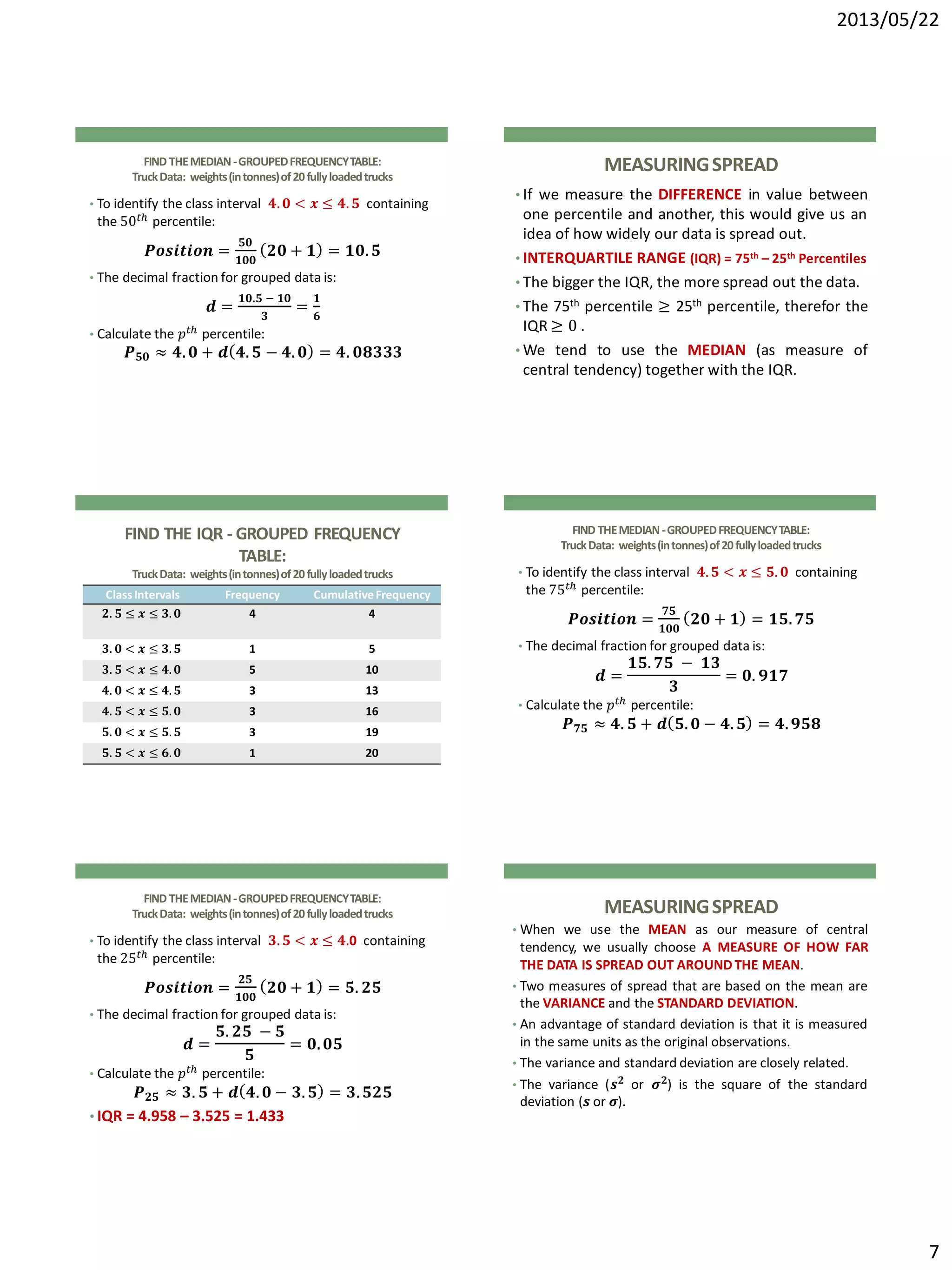 2013/05/22
7
FIND THEMEDIAN-GROUPEDFREQUENCYTABLE:
TruckData: weights(intonnes)of20fullyloadedtrucks
• To identify the class interval 𝟒. 𝟎 < 𝒙 ≤ 𝟒. 𝟓 containing
the 50 𝑡ℎ percentile:
𝑷𝒐𝒔𝒊𝒕𝒊𝒐𝒏 =
𝟓𝟎
𝟏𝟎𝟎
𝟐𝟎 + 𝟏 = 𝟏𝟎. 𝟓
• The decimal fraction for grouped data is:
𝒅 =
𝟏𝟎.𝟓 − 𝟏𝟎
𝟑
=
𝟏
𝟔
• Calculate the 𝑝 𝑡ℎ percentile:
𝑷 𝟓𝟎 ≈ 𝟒. 𝟎 + 𝒅 𝟒. 𝟓 − 𝟒. 𝟎 = 𝟒. 𝟎𝟖𝟑𝟑𝟑
MEASURINGSPREAD
• If we measure the DIFFERENCE in value between
one percentile and another, this would give us an
idea of how widely our data is spread out.
• INTERQUARTILE RANGE (IQR) = 75th – 25th Percentiles
• The bigger the IQR, the more spread out the data.
• The 75th percentile ≥ 25th percentile, therefor the
IQR ≥ 0 .
• We tend to use the MEDIAN (as measure of
central tendency) together with the IQR.
FIND THE IQR - GROUPED FREQUENCY
TABLE:
TruckData: weights(intonnes)of20fullyloadedtrucks
ClassIntervals Frequency CumulativeFrequency
𝟐. 𝟓 ≤ 𝒙 ≤ 𝟑. 𝟎 4 4
𝟑. 𝟎 < 𝒙 ≤ 𝟑. 𝟓 1 5
𝟑. 𝟓 < 𝒙 ≤ 𝟒. 𝟎 5 10
𝟒. 𝟎 < 𝒙 ≤ 𝟒. 𝟓 3 13
𝟒. 𝟓 < 𝒙 ≤ 𝟓. 𝟎 3 16
𝟓. 𝟎 < 𝒙 ≤ 𝟓. 𝟓 3 19
𝟓. 𝟓 < 𝒙 ≤ 𝟔. 𝟎 1 20
FIND THEMEDIAN-GROUPEDFREQUENCYTABLE:
TruckData: weights(intonnes)of20fullyloadedtrucks
• To identify the class interval 𝟒. 𝟓 < 𝒙 ≤ 𝟓. 𝟎 containing
the 75 𝑡ℎ percentile:
𝑷𝒐𝒔𝒊𝒕𝒊𝒐𝒏 =
𝟕𝟓
𝟏𝟎𝟎
𝟐𝟎 + 𝟏 = 𝟏𝟓. 𝟕𝟓
• The decimal fraction for grouped data is:
𝒅 =
𝟏𝟓. 𝟕𝟓 − 𝟏𝟑
𝟑
= 𝟎. 𝟗𝟏𝟕
• Calculate the 𝑝 𝑡ℎ percentile:
𝑷 𝟕𝟓 ≈ 𝟒. 𝟓 + 𝒅 𝟓. 𝟎 − 𝟒. 𝟓 = 𝟒. 𝟗𝟓𝟖
FIND THEMEDIAN-GROUPEDFREQUENCYTABLE:
TruckData: weights(intonnes)of20fullyloadedtrucks
• To identify the class interval 𝟑. 𝟓 < 𝒙 ≤ 𝟒.0 containing
the 25 𝑡ℎ percentile:
𝑷𝒐𝒔𝒊𝒕𝒊𝒐𝒏 =
𝟐𝟓
𝟏𝟎𝟎
𝟐𝟎 + 𝟏 = 𝟓. 𝟐𝟓
• The decimal fraction for grouped data is:
𝒅 =
𝟓. 𝟐𝟓 − 𝟓
𝟓
= 𝟎. 𝟎𝟓
• Calculate the 𝑝 𝑡ℎ percentile:
𝑷 𝟐𝟓 ≈ 𝟑. 𝟓 + 𝒅 𝟒. 𝟎 − 𝟑. 𝟓 = 𝟑. 𝟓𝟐𝟓
• IQR = 4.958 – 3.525 = 1.433
MEASURINGSPREAD
• When we use the MEAN as our measure of central
tendency, we usually choose A MEASURE OF HOW FAR
THE DATA IS SPREAD OUT AROUND THE MEAN.
• Two measures of spread that are based on the mean are
the VARIANCE and the STANDARD DEVIATION.
• An advantage of standard deviation is that it is measured
in the same units as the original observations.
• The variance and standard deviation are closely related.
• The variance (𝒔 𝟐 or 𝝈 𝟐) is the square of the standard
deviation (𝒔 or 𝝈).
 