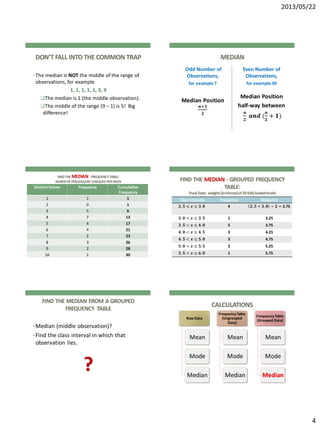 2013/05/22
4
DON’T FALL INTO THE COMMON TRAP
• The median is NOT the middle of the range of
observations, for example
1, 1, 1, 1, 1, 3, 9
The median is 1 (the middle observation).
The middle of the range (9 – 1) is 5! Big
difference!
MEDIAN
Odd Number of
Observations,
for example 7
Median Position
𝒏+𝟏
𝟐
Even Number of
Observations,
for example30
Median Position
half-way between
𝒏
𝟐
𝒂𝒏𝒅 (
𝒏
𝟐
+ 𝟏)
FINDTHE MEDIAN -FREQUENCYTABLE:
NUBER OF FRAUDULENT CHEQUES PERWEEK
Distinct Values Frequency Cumulative
Frequency
1 1 1
2 0 1
3 5 6
4 7 13
5 4 17
6 4 21
7 2 23
8 3 26
9 2 28
10 2 30
FIND THE MEDIAN - GROUPED FREQUENCY
TABLE:
TruckData: weights(intonnes)of20fullyloadedtrucks
ClassIntervals Frequency Midpoint
𝟐. 𝟓 ≤ 𝒙 ≤ 𝟑. 𝟎 4 𝟐. 𝟓 + 𝟑. 𝟎 ÷ 𝟐 = 2.75
𝟑. 𝟎 < 𝒙 ≤ 𝟑. 𝟓 1 3.25
𝟑. 𝟓 < 𝒙 ≤ 𝟒. 𝟎 5 3.75
𝟒. 𝟎 < 𝒙 ≤ 𝟒. 𝟓 3 4.25
𝟒. 𝟓 < 𝒙 ≤ 𝟓. 𝟎 3 4.75
𝟓. 𝟎 < 𝒙 ≤ 𝟓. 𝟓 3 5.25
𝟓. 𝟓 < 𝒙 ≤ 𝟔. 𝟎 1 5.75
FIND THE MEDIAN FROM A GROUPED
FREQUENCY TABLE
•Median (middle observation)?
•Find the class interval in which that
observation lies.
?
CALCULATIONS
Raw Data
Mean
Mode
Median
Frequency Table
(Ungrouped
Data)
Mean
Mode
Median
Frequency Table
(Grouped Data)
Mean
Mode
Median
 