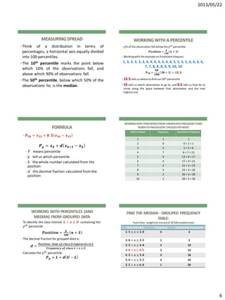 2013/05/22
6
MEASURINGSPREAD
•Think of a distribution in terms of
percentages, a horizontal axis equally divided
into 100 percentiles.
•The 10th percentile marks the point below
which 10% of the observations fall, and
above which 90% of observations fall.
•The 50th percentile, below which 50% of the
observations lie, is the median.
WORKINGWITH A PERCENTILE
• 𝑝% of the observationfall belowthe 𝑝 𝑡ℎ percentile.
𝑷𝒐𝒔𝒊𝒕𝒊𝒐𝒏 =
𝒑
𝟏𝟎𝟎
𝒏 + 𝟏
• Workingwith the example on fraudulentcheques:
1, 3, 3, 3, 3, 3, 4, 4, 4, 4, 4, 4, 4, 5, 5, 5, 5, 6, 6, 6, 6,
7, 7, 8, 8, 8, 9, 9, 10, 10
𝑷 𝟓𝟎 =
𝟓𝟎
𝟏𝟎𝟎
𝟑𝟎 + 𝟏 = 𝟏𝟓. 𝟓
• 15.5 tells us where to find our 50th percentile.
• 15 tells us which observation to go to, and 0.5 tells us how far to
move along the space between that observation and the next
highest one.
FORMULA
• 𝑷 𝟓𝟎 = 𝒙 𝟏𝟓 + 𝟎. 𝟓 𝒙 𝟏𝟔 − 𝒙 𝟏𝟓
𝑷 𝒑 = 𝒙 𝒌 + 𝒅 𝒙 𝒌+𝟏 − 𝒙 𝒌
• 𝑃 means percentile
• 𝑝 tell us which percentile
• 𝑘 the whole number calculated from the
position
• 𝑑 the decimal fraction calculated from the
position
WORKINGWITH PERCENTILESFROMUNGROUPEDFREQUENCYDATA:
NUBEROFFRAUDULENT CHEQUESPERWEEK
Distinct Values Frequency Cumulative Frequency
1 1 1
2 0 0 + 1 = 1
3 5 1 + 5 = 6
4 7 6 + 7 = 13
5 4 13 + 4 = 17
6 4 17 + 4 = 21
7 2 21 + 2 = 23
8 3 23 + 3 = 26
9 2 26 + 2 = 28
10 2 28 + 2 = 30
WORKING WITH PERCENTILES (AND
MEDIAN) FROM GROUPED DATA
• To identify the class interval 𝑳 < 𝒙 ≤ 𝑼 containing the
𝑝 𝑡ℎ percentile:
𝑷𝒐𝒔𝒊𝒕𝒊𝒐𝒏 =
𝒑
𝟏𝟎𝟎
𝒏 + 𝟏
• The decimal fraction for grouped data is:
𝒅 =
𝑷𝒐𝒔𝒊𝒕𝒊𝒐𝒏−𝑺𝒖𝒎 𝒐𝒇 𝒄𝒍𝒂𝒔𝒔 𝒇𝒓𝒆𝒒𝒖𝒆𝒏𝒄𝒊𝒆𝒔 𝒕𝒐 𝑳
𝑭𝒓𝒆𝒒𝒖𝒆𝒏𝒄𝒚 𝒐𝒇 𝒄𝒍𝒂𝒔𝒔 𝑳 < 𝒙 ≤ 𝑼
• Calculate the 𝑝 𝑡ℎ percentile:
𝑷 𝒑 ≈ 𝑳 + 𝒅 𝑼 − 𝑳
FIND THE MEDIAN - GROUPED FREQUENCY
TABLE:
TruckData: weights(intonnes)of20fullyloadedtrucks
Class Intervals Frequency CumulativeFrequency
𝟐. 𝟓 ≤ 𝒙 ≤ 𝟑. 𝟎 4 4
𝟑. 𝟎 < 𝒙 ≤ 𝟑. 𝟓 1 5
𝟑. 𝟓 < 𝒙 ≤ 𝟒. 𝟎 5 10
𝟒. 𝟎 < 𝐱 ≤ 𝟒. 𝟓 3 13
𝟒. 𝟓 < 𝒙 ≤ 𝟓. 𝟎 3 16
𝟓. 𝟎 < 𝒙 ≤ 𝟓. 𝟓 3 19
𝟓. 𝟓 < 𝒙 ≤ 𝟔. 𝟎 1 20
 