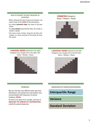 2013/05/22
5
HOW TO CHOOSE THE BEST MEASURE OF
LOCATION?
• When choosing the best measure of location, we
need to look as the SHAPE of the distribution.
• For nearly symmetric data, the mean is the best
choice.
• For very skewed (asymmetric) data, the mode or
median is better.
• The mean moves further along the tail than the
median, it is more sensitive to the values far from
the centre.
SYMMETRIC histogram:
Mean = Median = Mode
A POSITIVELY SKEWED (skewed to the right)
histogram has a longer tail on the right side:
Mode < Median < Mean
A NEGATIVELY SKEWED (skewed to the left)
histogram has a longer tail on the left side:
Mean < Median < Mode
PROBLEM
•We can find two very different data sets (one
distribution very spread out and another very
concentrated) with measures of central
tendency EQUAL.
•To find a true idea of our sample, we have to
MEASURE THE SPREAD OF A DISTRIBUTION,
called the spread dispersion.
MEASURESOF SPREAD(DISPERSION)
Interquartile Range
Variance
Standard Deviation
 