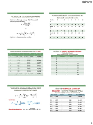 2013/05/22
8
VARIANCE& STANDARD DEVIATION
• Variance is the rough average of all the squared
distances from the mean:
𝒔 𝟐 =
𝒙 − 𝒙 𝟐
𝒏 − 𝟏
Or
𝒔 𝟐 =
𝟏
𝒏 − 𝟏
𝒙 𝟐 −
𝒙 𝟐
𝒏
• Variance is always a positive number.
Number of fraudulent cheques received at a
bank each week for 30 weeks
Week
1
2 3 4 5 6 7 8 9 10
5 3 8 3 3 1 10 4 6 8
Week
11
12 13 14 15 16 17 18 19 20
3 5 4 7 6 6 9 3 4 5
Week
21
22 23 24 25 26 27 28 29 30
7 9 4 5 8 6 4 4 10 4
VARIANCE &STANDARD DEVIATIONFROMRAWDATA 𝒙 = 𝟓. 𝟒𝟕
Distinct
Values
𝒙 − 𝒙 𝒙 − 𝒙 𝟐 Frequencies
𝒇 𝒙 − 𝒙 𝟐
1 1 − 5.47 = −4.47 −4.47 2
= 19.9809 𝟏𝟗. 𝟗𝟖𝟎𝟗
2 −3.47 12.0409 𝟎
3 −2.47 6.1009 𝟑𝟎. 𝟓𝟎𝟒𝟓
4 −1.47 2.1609 𝟏𝟓. 𝟏𝟐𝟔𝟑
5 0.47 0.2209 𝟎. 𝟖𝟖𝟑𝟔
6 0.53 0.2809 𝟏. 𝟏𝟐𝟑𝟔
7 1.53 2.3409 𝟒. 𝟔𝟖𝟏𝟖
8 2.53 6.4009 𝟏𝟗. 𝟐𝟎𝟐𝟕
9 3.53 12.4609 𝟐𝟒. 𝟗𝟐𝟏𝟖
10 4.53 20.5209 𝟒𝟏. 𝟎𝟒𝟏𝟖
(𝒙 − 𝒙 ) = 0 𝒙 − 𝒙 𝟐 = 82.509
𝟏𝟓𝟕. 𝟒𝟔𝟕
CALCULATE THE VARIANCE &STANDARD DEVIATION -
FREQUENCY TABLE:
NUBEROFFRAUDULENT CHEQUESPERWEEK
Distinct Values Frequency Squared Observation
1 1 1
2 0 4
3 5 9
4 7 16
5 4 25
6 4 36
7 2 49
8 3 64
9 2 81
10 2 100
VARIANCE & STANDARD DEVIATION FROM
UNGROUPED FREQUENCY DATA
𝒔 𝟐
=
𝟏
𝒏 − 𝟏
𝒇𝒙 𝟐
−
𝒇𝒙 𝟐
𝒏
• Variance:
𝒔 𝟐
=
𝟏
𝟑𝟎 − 𝟏
𝟏𝟎𝟓𝟒 −
𝟏𝟔𝟒 𝟐
𝟑𝟎
= 𝟓. 𝟒𝟐𝟗𝟗
• Standard deviation: 𝑠 = 𝜎 = 5.4299 = 𝟐. 𝟑𝟑
FIND THE VARIANCE & STANDARD
DEVIATION - GROUPED FREQUENCY TABLE:
TruckData: weights(intonnes)of20fullyloadedtrucks
Class Intervals Frequency Midpoint Squared Midpoint
𝟐. 𝟓 ≤ 𝒙 ≤ 𝟑. 𝟎 4 2.75 7.5625
𝟑. 𝟎 < 𝒙 ≤ 𝟑. 𝟓 1 3.25 10.5625
𝟑. 𝟓 < 𝒙 ≤ 𝟒. 𝟎 5 3.75 14.0625
𝟒. 𝟎 < 𝒙 ≤ 𝟒. 𝟓 3 4.25 18.0625
𝟒. 𝟓 < 𝒙 ≤ 𝟓. 𝟎 3 4.75 22.5625
𝟓. 𝟎 < 𝒙 ≤ 𝟓. 𝟓 3 5.25 27.5625
𝟓. 𝟓 < 𝒙 ≤ 𝟔. 𝟎 1 5.75 33.0625
 