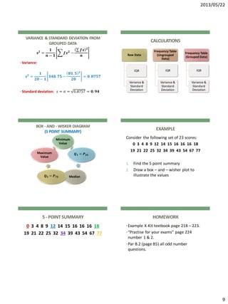 2013/05/22
9
VARIANCE & STANDARD DEVIATION FROM
GROUPED DATA
𝒔 𝟐
=
𝟏
𝒏 − 𝟏
𝒇𝒙 𝟐
−
𝒇𝒙 𝟐
𝒏
• Variance:
𝒔 𝟐
=
𝟏
𝟐𝟎 − 𝟏
𝟑𝟒𝟖. 𝟕𝟓 −
𝟖𝟏. 𝟓 𝟐
𝟐𝟎
= 𝟎. 𝟖𝟕𝟓𝟕
• Standard deviation: 𝑠 = 𝜎 = 0.8757 = 𝟎. 𝟗𝟒
CALCULATIONS
Raw Data
IQR
Variance &
Standard
Deviation
Frequency Table
(Ungrouped
Data)
IQR
Variance &
Standard
Deviation
Frequency Table
(Grouped Data)
IQR
Variance &
Standard
Deviation
BOX - AND - WISKER DIAGRAM
(5 POINT SUMMARY)
Minimum
Value
𝑸 𝟏 = 𝑷 𝟐𝟓
Median𝑸 𝟑 = 𝑷 𝟕𝟓
Maximum
Value
EXAMPLE
Consider the following set of 23 scores:
0 3 4 8 9 12 14 15 16 16 16 18
19 21 22 25 32 34 39 43 54 67 77
1. Find the 5 point summary
2. Draw a box – and – wisher plot to
illustrate the values
5 - POINT SUMMARY
0 3 4 8 9 12 14 15 16 16 16 18
19 21 22 25 32 34 39 43 54 67 77
HOMEWORK
•Example X-Kit textbook page 218 – 223.
•“Practise for your exams” page 224
number 1 & 2.
•Par B.2 (page B5) all odd number
questions.
 