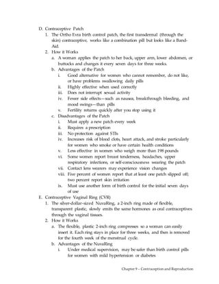 Chapter 9 – Contraception and Reproduction
D. Contraceptive Patch
1. The Ortho Evra birth control patch, the first transdermal (through the
skin) contraceptive, works like a combination pill but looks like a Band-
Aid.
2. How it Works
a. A woman applies the patch to her back, upper arm, lower abdomen, or
buttocks and changes it every seven days for three weeks.
b. Advantages of the Patch
i. Good alternative for women who cannot remember, do not like,
or have problems swallowing daily pills
ii. Highly effective when used correctly
iii. Does not interrupt sexual activity
iv. Fewer side effects—such as nausea, breakthrough bleeding, and
mood swings—than pills
v. Fertility returns quickly after you stop using it
c. Disadvantages of the Patch
i. Must apply a new patch every week
ii. Requires a prescription
iii. No protection against STIs
iv. Increases risk of blood clots, heart attack, and stroke particularly
for women who smoke or have certain health conditions
v. Less effective in women who weigh more than 198 pounds
vi. Some women report breast tenderness, headaches, upper
respiratory infections, or self-consciousness wearing the patch
vii. Contact lens wearers may experience vision changes
viii. Five percent of women report that at least one patch slipped off;
two percent report skin irritation
ix. Must use another form of birth control for the initial seven days
of use
E. Contraceptive Vaginal Ring (CVR)
1. The silver-dollar-sized NuvaRing, a 2-inch ring made of flexible,
transparent plastic, slowly emits the same hormones as oral contraceptives
through the vaginal tissues.
2. How it Works
a. The flexible, plastic 2-inch ring compresses so a woman can easily
insert it. Each ring stays in place for three weeks, and then is removed
for the fourth week of the menstrual cycle.
b. Advantages of the NuvaRing
i. Under medical supervision, may be safer than birth control pills
for women with mild hypertension or diabetes
 
