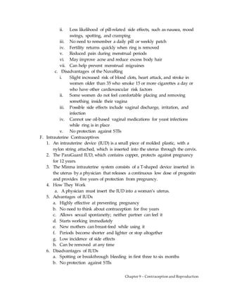 Chapter 9 – Contraception and Reproduction
ii. Less likelihood of pill-related side effects, such as nausea, mood
swings, spotting, and cramping
iii. No need to remember a daily pill or weekly patch
iv. Fertility returns quickly when ring is removed
v. Reduced pain during menstrual periods
vi. May improve acne and reduce excess body hair
vii. Can help prevent menstrual migraines
c. Disadvantages of the NuvaRing
i. Slight increased risk of blood clots, heart attack, and stroke in
women older than 35 who smoke 15 or more cigarettes a day or
who have other cardiovascular risk factors
ii. Some women do not feel comfortable placing and removing
something inside their vagina
iii. Possible side effects include vaginal discharge, irritation, and
infection
iv. Cannot use oil-based vaginal medications for yeast infections
while ring is in place
v. No protection against STIs
F. Intrauterine Contraceptives
1. An intrauterine device (IUD) is a small piece of molded plastic, with a
nylon string attached, which is inserted into the uterus through the cervix.
2. The ParaGuard IUD, which contains copper, protects against pregnancy
for 12 years.
3. The Mirena intrauterine system consists of a T-shaped device inserted in
the uterus by a physician that releases a continuous low dose of progestin
and provides five years of protection from pregnancy.
4. How They Work
a. A physician must insert the IUD into a woman’s uterus.
5. Advantages of IUDs
a. Highly effective at preventing pregnancy
b. No need to think about contraception for five years
c. Allows sexual spontaneity; neither partner can feel it
d. Starts working immediately
e. New mothers can breast-feed while using it
f. Periods become shorter and lighter or stop altogether
g. Low incidence of side effects
h. Can be removed at any time
6. Disadvantages of IUDs
a. Spotting or breakthrough bleeding in first three to six months
b. No protection against STIs
 