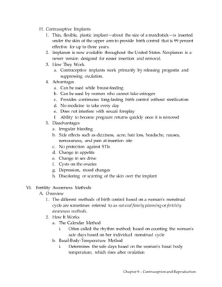 Chapter 9 – Contraception and Reproduction
H. Contraceptive Implants
1. Thin, flexible, plastic implant—about the size of a matchstick—is inserted
under the skin of the upper arm to provide birth control that is 99 percent
effective for up to three years.
2. Implanon is now available throughout the United States. Nexplanon is a
newer version designed for easier insertion and removal.
3. How They Work
a. Contraceptive implants work primarily by releasing progestin and
suppressing ovulation.
4. Advantages
a. Can be used while breast-feeding
b. Can be used by women who cannot take estrogen
c. Provides continuous long-lasting birth control without sterilization
d. No medicine to take every day
e. Does not interfere with sexual foreplay
f. Ability to become pregnant returns quickly once it is removed
5. Disadvantages
a. Irregular bleeding
b. Side effects such as dizziness, acne, hair loss, headache, nausea,
nervousness, and pain at insertion site
c. No protection against STIs
d. Change in appetite
e. Change in sex drive
f. Cysts on the ovaries
g. Depression, mood changes
h. Discoloring or scarring of the skin over the implant
VI. Fertility Awareness Methods
A. Overview
1. The different methods of birth control based on a woman’s menstrual
cycle are sometimes referred to as natural family planning or fertility
awareness methods.
2. How It Works
a. The Calendar Method
i. Often called the rhythm method; based on counting the woman’s
safe days based on her individual menstrual cycle
b. Basal-Body-Temperature Method
i. Determines the safe days based on the woman’s basal body
temperature, which rises after ovulation
 
